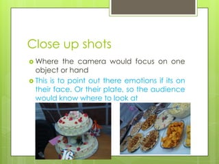 Close up shots
 Where     the camera would focus on one
  object or hand
 This is to point out there emotions if its on
  their face. Or their plate, so the audience
  would know where to look at
 
