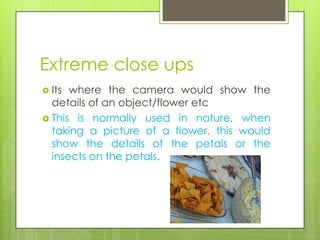 Extreme close ups
 Its where the camera would show the
  details of an object/flower etc
 This is normally used in nature, when
  taking a picture of a flower, this would
  show the details of the petals or the
  insects on the petals.
 
