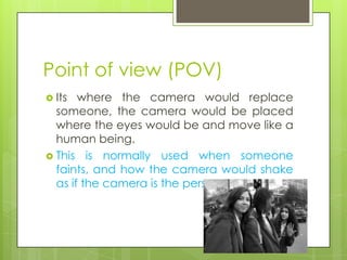 Point of view (POV)
 Its  where the camera would replace
  someone, the camera would be placed
  where the eyes would be and move like a
  human being.
 This is normally used when someone
  faints, and how the camera would shake
  as if the camera is the person
 