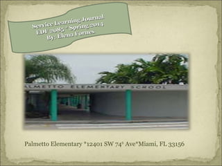 Palmetto Elementary *12401 SW 74th
Ave*Miami, FL 33156
Service Learning Journal
Service Learning Journal
EDF 2085 * Spring 2014
EDF 2085 * Spring 2014
By: Elena Fornes
By: Elena Fornes
 