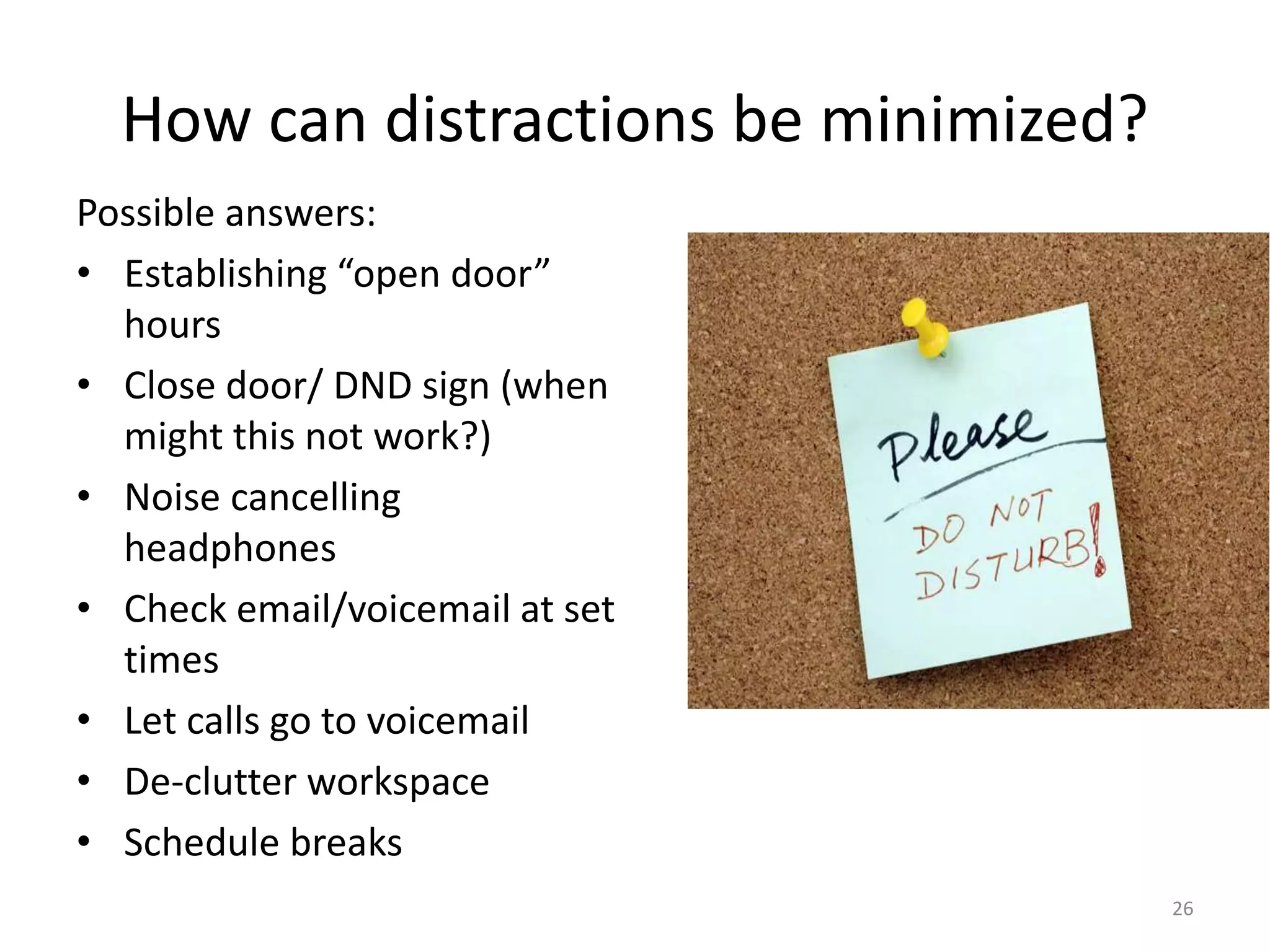 How can distractions be minimized?
Possible answers:
• Establishing “open door”
hours
• Close door/ DND sign (when
might this not work?)
• Noise cancelling
headphones
• Check email/voicemail at set
times
• Let calls go to voicemail
• De-clutter workspace
• Schedule breaks
26
 