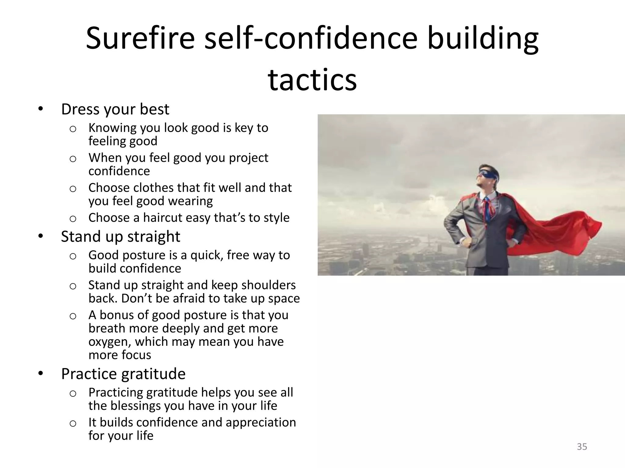 Surefire self-confidence building
tactics
• Dress your best
o Knowing you look good is key to
feeling good
o When you feel good you project
confidence
o Choose clothes that fit well and that
you feel good wearing
o Choose a haircut easy that’s to style
• Stand up straight
o Good posture is a quick, free way to
build confidence
o Stand up straight and keep shoulders
back. Don’t be afraid to take up space
o A bonus of good posture is that you
breath more deeply and get more
oxygen, which may mean you have
more focus
• Practice gratitude
o Practicing gratitude helps you see all
the blessings you have in your life
o It builds confidence and appreciation
for your life
35
 