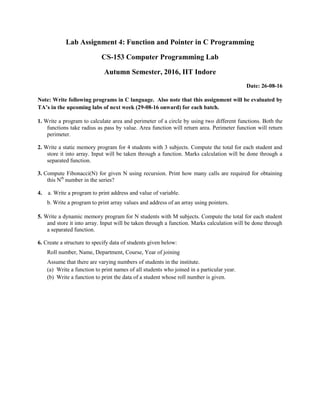 Lab Assignment 4: Function and Pointer in C Programming
CS-153 Computer Programming Lab
Autumn Semester, 2016, IIT Indore
Date: 26-08-16
Note: Write following programs in C language. Also note that this assignment will be evaluated by
TA’s in the upcoming labs of next week (29-08-16 onward) for each batch.
1. Write a program to calculate area and perimeter of a circle by using two different functions. Both the
functions take radius as pass by value. Area function will return area. Perimeter function will return
perimeter.
2. Write a static memory program for 4 students with 3 subjects. Compute the total for each student and
store it into array. Input will be taken through a function. Marks calculation will be done through a
separated function.
3. Compute Fibonacci(N) for given N using recursion. Print how many calls are required for obtaining
this Nth
number in the series?
4. a. Write a program to print address and value of variable.
b. Write a program to print array values and address of an array using pointers.
5. Write a dynamic memory program for N students with M subjects. Compute the total for each student
and store it into array. Input will be taken through a function. Marks calculation will be done through
a separated function.
6. Create a structure to specify data of students given below:
Roll number, Name, Department, Course, Year of joining
Assume that there are varying numbers of students in the institute.
(a) Write a function to print names of all students who joined in a particular year.
(b) Write a function to print the data of a student whose roll number is given.
 