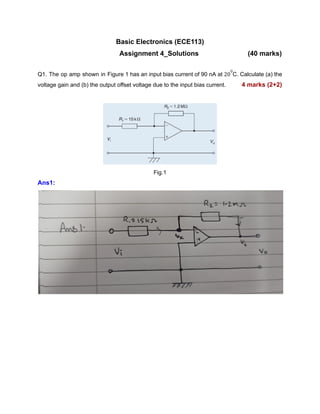 Basic Electronics (ECE113)
Assignment 4_Solutions (40 marks)
Q1. The op amp shown in Figure 1 has an input bias current of 90 nA at C. Calculate (a) the
20
0
voltage gain and (b) the output offset voltage due to the input bias current. 4 marks (2+2)
Fig.1
Ans1:
 