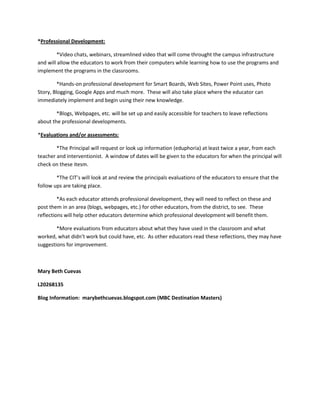 *Professional Development:

        *Video chats, webinars, streamlined video that will come throught the campus infrastructure
and will allow the educators to work from their computers while learning how to use the programs and
implement the programs in the classrooms.

         *Hands-on professional development for Smart Boards, Web Sites, Power Point uses, Photo
Story, Blogging, Google Apps and much more. These will also take place where the educator can
immediately implement and begin using their new knowledge.

        *Blogs, Webpages, etc. will be set up and easily accessible for teachers to leave reflections
about the professional developments.

*Evaluations and/or assessments:

        *The Principal will request or look up information (eduphoria) at least twice a year, from each
teacher and interventionist. A window of dates will be given to the educators for when the principal will
check on these itesm.

        *The CIT’s will look at and review the principals evaluations of the educators to ensure that the
follow ups are taking place.

         *As each educator attends professional development, they will need to reflect on these and
post them in an area (blogs, webpages, etc.) for other educators, from the district, to see. These
reflections will help other educators determine which professional development will benefit them.

        *More evaluations from educators about what they have used in the classroom and what
worked, what didn’t work but could have, etc. As other educators read these reflections, they may have
suggestions for improvement.



Mary Beth Cuevas

L20268135

Blog Information: marybethcuevas.blogspot.com (MBC Destination Masters)
 