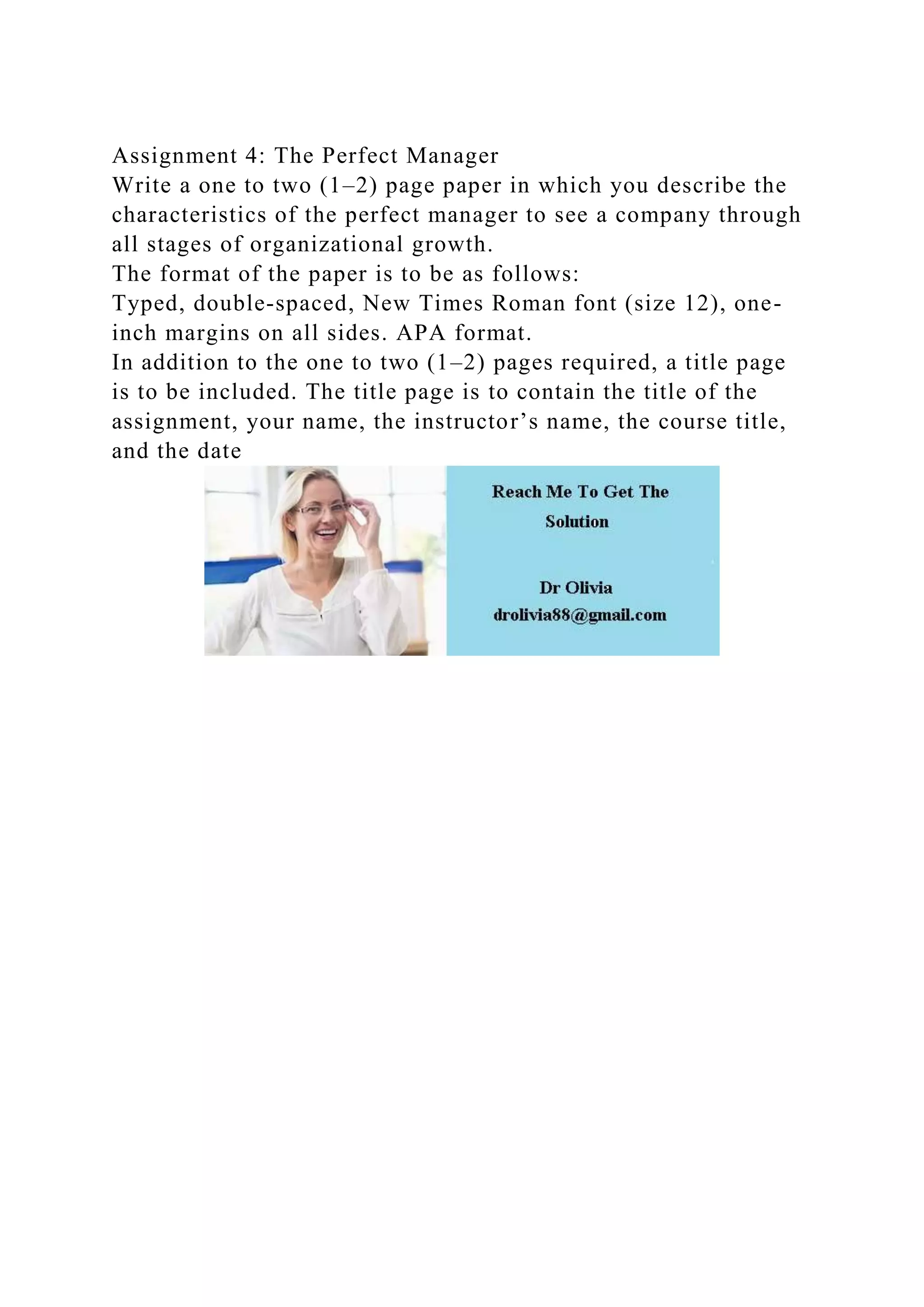 Assignment 4: The Perfect Manager
Write a one to two (1–2) page paper in which you describe the
characteristics of the perfect manager to see a company through
all stages of organizational growth.
The format of the paper is to be as follows:
Typed, double-spaced, New Times Roman font (size 12), one-
inch margins on all sides. APA format.
In addition to the one to two (1–2) pages required, a title page
is to be included. The title page is to contain the title of the
assignment, your name, the instructor’s name, the course title,
and the date
 