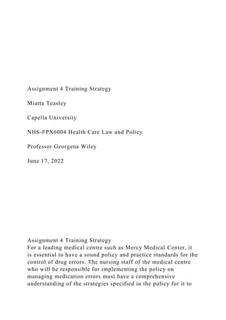 Assignment 4 Training Strategy
Miatta Teasley
Capella University
NHS-FPX6004 Health Care Law and Policy
Professor Georgena Wiley
June 17, 2022
Assignment 4 Training Strategy
For a leading medical centre such as Mercy Medical Center, it
is essential to have a sound policy and practice standards for the
control of drug errors. The nursing staff of the medical centre
who will be responsible for implementing the policy on
managing medication errors must have a comprehensive
understanding of the strategies specified in the policy for it to
 