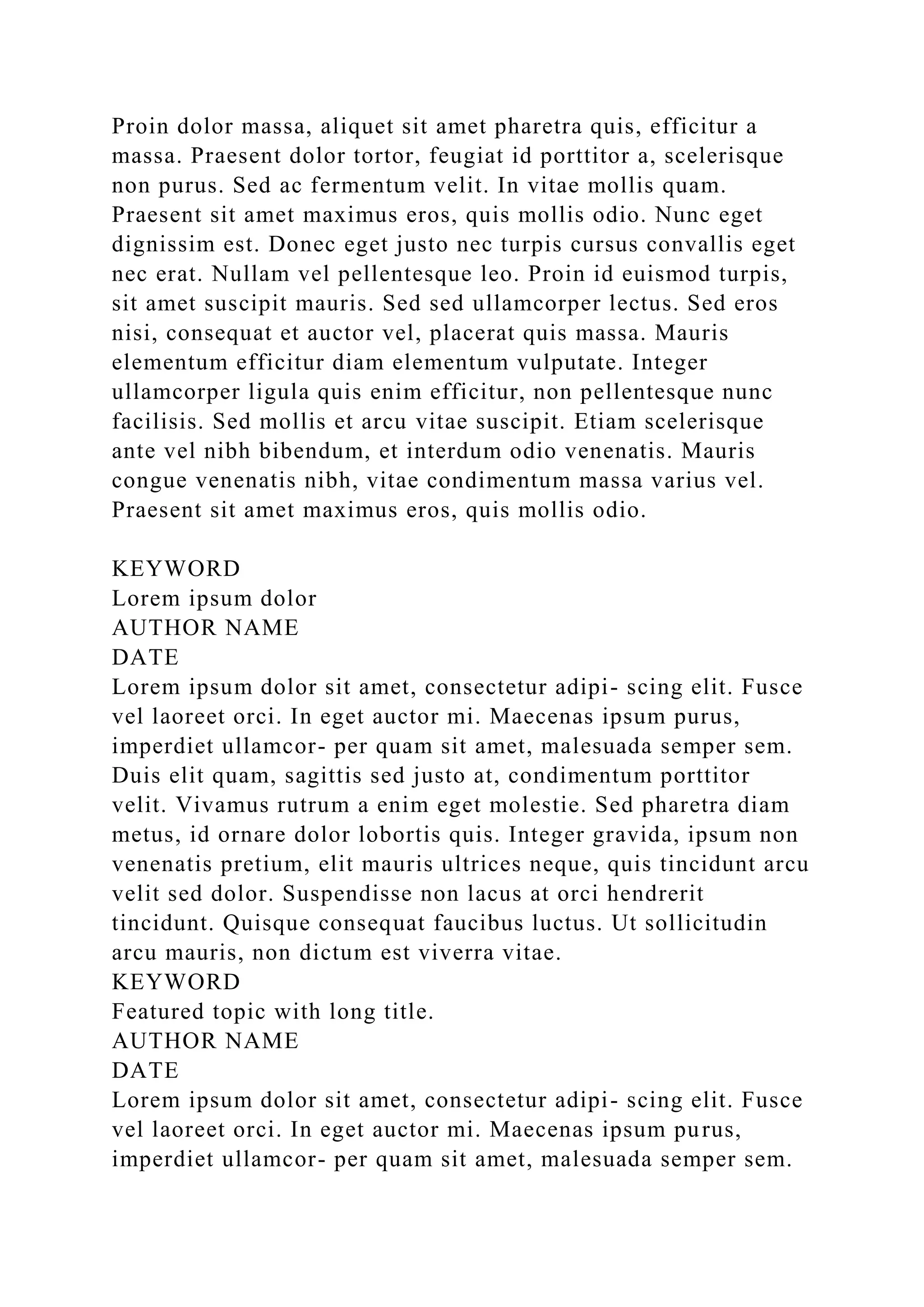 Proin dolor massa, aliquet sit amet pharetra quis, efficitur a
massa. Praesent dolor tortor, feugiat id porttitor a, scelerisque
non purus. Sed ac fermentum velit. In vitae mollis quam.
Praesent sit amet maximus eros, quis mollis odio. Nunc eget
dignissim est. Donec eget justo nec turpis cursus convallis eget
nec erat. Nullam vel pellentesque leo. Proin id euismod turpis,
sit amet suscipit mauris. Sed sed ullamcorper lectus. Sed eros
nisi, consequat et auctor vel, placerat quis massa. Mauris
elementum efficitur diam elementum vulputate. Integer
ullamcorper ligula quis enim efficitur, non pellentesque nunc
facilisis. Sed mollis et arcu vitae suscipit. Etiam scelerisque
ante vel nibh bibendum, et interdum odio venenatis. Mauris
congue venenatis nibh, vitae condimentum massa varius vel.
Praesent sit amet maximus eros, quis mollis odio.
KEYWORD
Lorem ipsum dolor
AUTHOR NAME
DATE
Lorem ipsum dolor sit amet, consectetur adipi- scing elit. Fusce
vel laoreet orci. In eget auctor mi. Maecenas ipsum purus,
imperdiet ullamcor- per quam sit amet, malesuada semper sem.
Duis elit quam, sagittis sed justo at, condimentum porttitor
velit. Vivamus rutrum a enim eget molestie. Sed pharetra diam
metus, id ornare dolor lobortis quis. Integer gravida, ipsum non
venenatis pretium, elit mauris ultrices neque, quis tincidunt arcu
velit sed dolor. Suspendisse non lacus at orci hendrerit
tincidunt. Quisque consequat faucibus luctus. Ut sollicitudin
arcu mauris, non dictum est viverra vitae.
KEYWORD
Featured topic with long title.
AUTHOR NAME
DATE
Lorem ipsum dolor sit amet, consectetur adipi- scing elit. Fusce
vel laoreet orci. In eget auctor mi. Maecenas ipsum purus,
imperdiet ullamcor- per quam sit amet, malesuada semper sem.
 