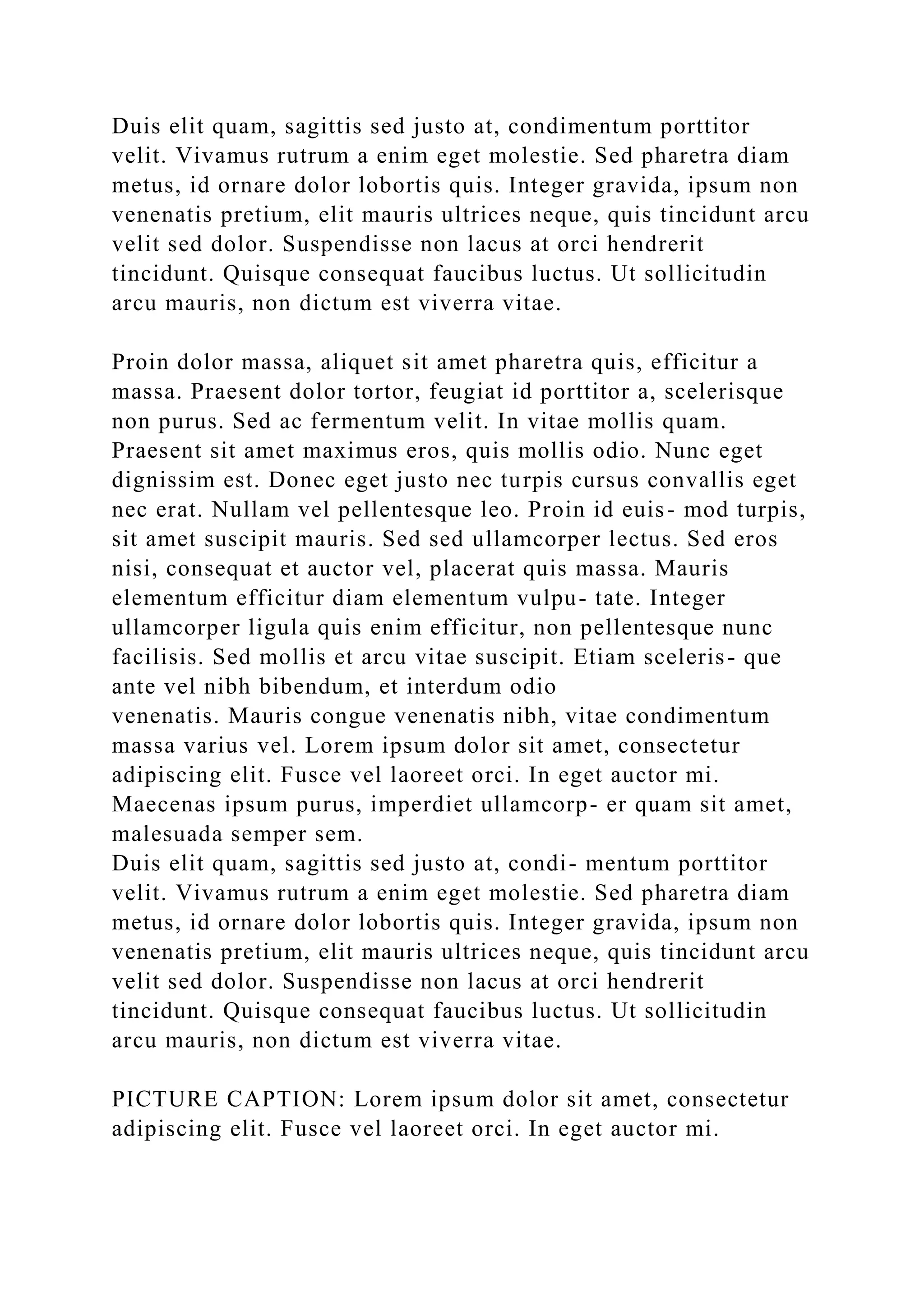 Duis elit quam, sagittis sed justo at, condimentum porttitor
velit. Vivamus rutrum a enim eget molestie. Sed pharetra diam
metus, id ornare dolor lobortis quis. Integer gravida, ipsum non
venenatis pretium, elit mauris ultrices neque, quis tincidunt arcu
velit sed dolor. Suspendisse non lacus at orci hendrerit
tincidunt. Quisque consequat faucibus luctus. Ut sollicitudin
arcu mauris, non dictum est viverra vitae.
Proin dolor massa, aliquet sit amet pharetra quis, efficitur a
massa. Praesent dolor tortor, feugiat id porttitor a, scelerisque
non purus. Sed ac fermentum velit. In vitae mollis quam.
Praesent sit amet maximus eros, quis mollis odio. Nunc eget
dignissim est. Donec eget justo nec turpis cursus convallis eget
nec erat. Nullam vel pellentesque leo. Proin id euis- mod turpis,
sit amet suscipit mauris. Sed sed ullamcorper lectus. Sed eros
nisi, consequat et auctor vel, placerat quis massa. Mauris
elementum efficitur diam elementum vulpu- tate. Integer
ullamcorper ligula quis enim efficitur, non pellentesque nunc
facilisis. Sed mollis et arcu vitae suscipit. Etiam sceleris- que
ante vel nibh bibendum, et interdum odio
venenatis. Mauris congue venenatis nibh, vitae condimentum
massa varius vel. Lorem ipsum dolor sit amet, consectetur
adipiscing elit. Fusce vel laoreet orci. In eget auctor mi.
Maecenas ipsum purus, imperdiet ullamcorp- er quam sit amet,
malesuada semper sem.
Duis elit quam, sagittis sed justo at, condi- mentum porttitor
velit. Vivamus rutrum a enim eget molestie. Sed pharetra diam
metus, id ornare dolor lobortis quis. Integer gravida, ipsum non
venenatis pretium, elit mauris ultrices neque, quis tincidunt arcu
velit sed dolor. Suspendisse non lacus at orci hendrerit
tincidunt. Quisque consequat faucibus luctus. Ut sollicitudin
arcu mauris, non dictum est viverra vitae.
PICTURE CAPTION: Lorem ipsum dolor sit amet, consectetur
adipiscing elit. Fusce vel laoreet orci. In eget auctor mi.
 