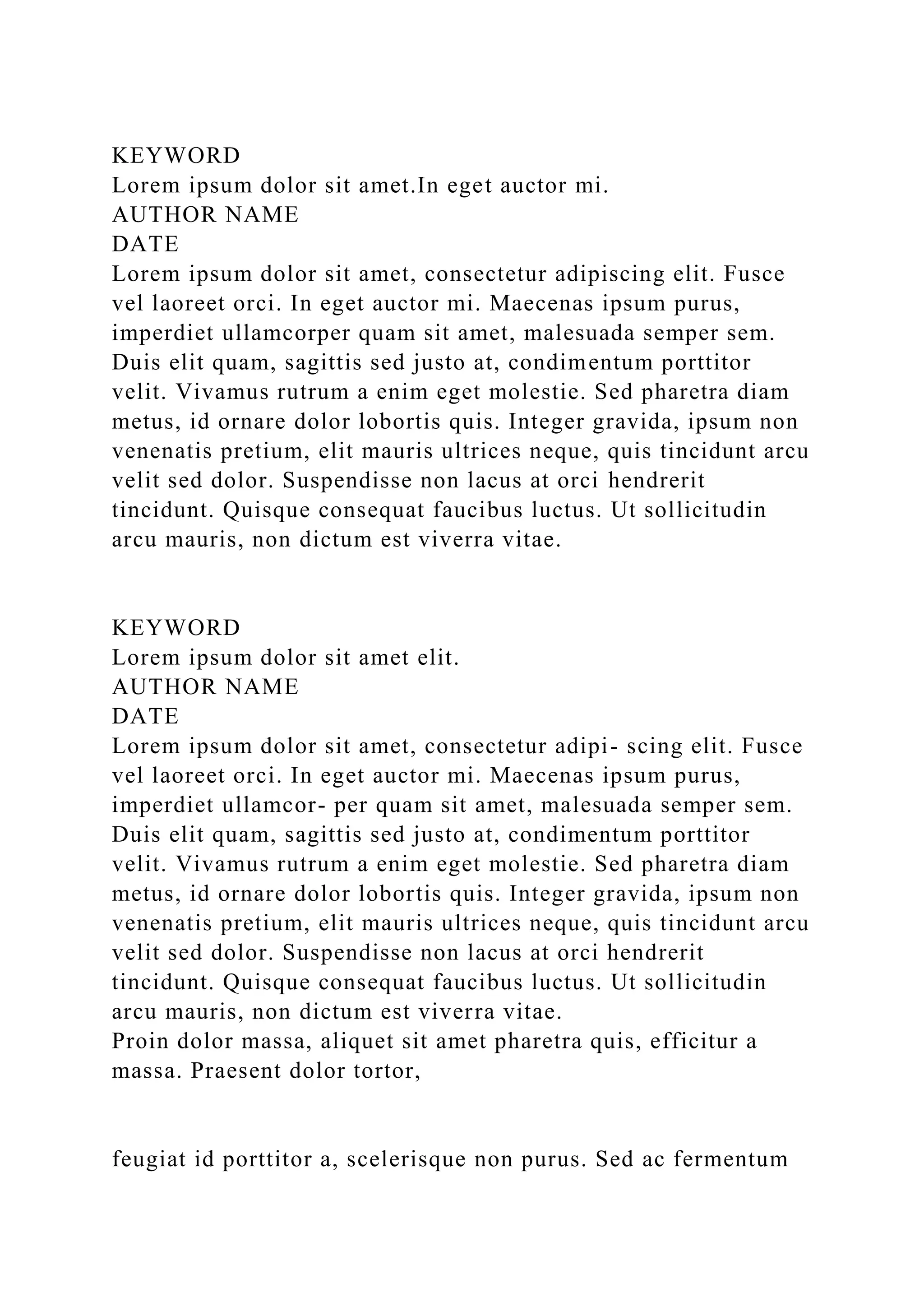 KEYWORD
Lorem ipsum dolor sit amet.In eget auctor mi.
AUTHOR NAME
DATE
Lorem ipsum dolor sit amet, consectetur adipiscing elit. Fusce
vel laoreet orci. In eget auctor mi. Maecenas ipsum purus,
imperdiet ullamcorper quam sit amet, malesuada semper sem.
Duis elit quam, sagittis sed justo at, condimentum porttitor
velit. Vivamus rutrum a enim eget molestie. Sed pharetra diam
metus, id ornare dolor lobortis quis. Integer gravida, ipsum non
venenatis pretium, elit mauris ultrices neque, quis tincidunt arcu
velit sed dolor. Suspendisse non lacus at orci hendrerit
tincidunt. Quisque consequat faucibus luctus. Ut sollicitudin
arcu mauris, non dictum est viverra vitae.
KEYWORD
Lorem ipsum dolor sit amet elit.
AUTHOR NAME
DATE
Lorem ipsum dolor sit amet, consectetur adipi- scing elit. Fusce
vel laoreet orci. In eget auctor mi. Maecenas ipsum purus,
imperdiet ullamcor- per quam sit amet, malesuada semper sem.
Duis elit quam, sagittis sed justo at, condimentum porttitor
velit. Vivamus rutrum a enim eget molestie. Sed pharetra diam
metus, id ornare dolor lobortis quis. Integer gravida, ipsum non
venenatis pretium, elit mauris ultrices neque, quis tincidunt arcu
velit sed dolor. Suspendisse non lacus at orci hendrerit
tincidunt. Quisque consequat faucibus luctus. Ut sollicitudin
arcu mauris, non dictum est viverra vitae.
Proin dolor massa, aliquet sit amet pharetra quis, efficitur a
massa. Praesent dolor tortor,
feugiat id porttitor a, scelerisque non purus. Sed ac fermentum
 