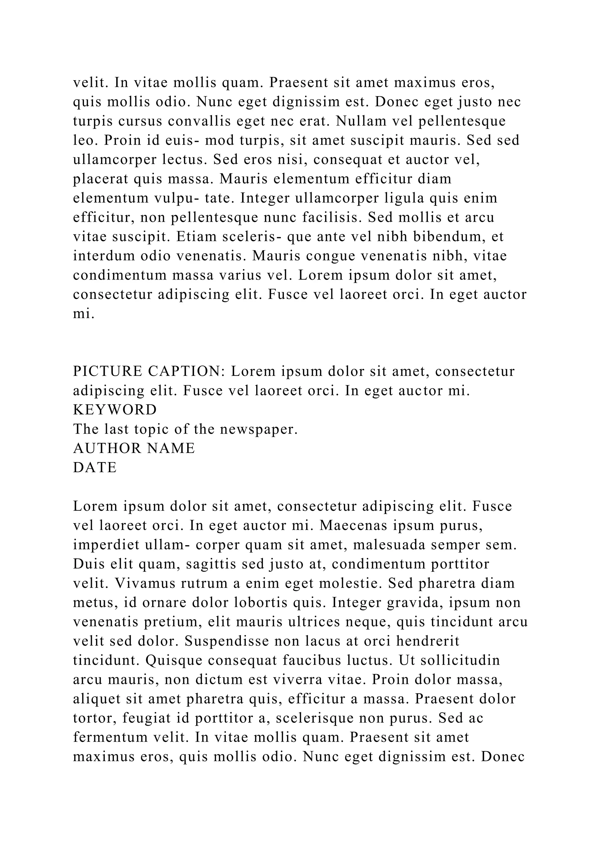 velit. In vitae mollis quam. Praesent sit amet maximus eros,
quis mollis odio. Nunc eget dignissim est. Donec eget justo nec
turpis cursus convallis eget nec erat. Nullam vel pellentesque
leo. Proin id euis- mod turpis, sit amet suscipit mauris. Sed sed
ullamcorper lectus. Sed eros nisi, consequat et auctor vel,
placerat quis massa. Mauris elementum efficitur diam
elementum vulpu- tate. Integer ullamcorper ligula quis enim
efficitur, non pellentesque nunc facilisis. Sed mollis et arcu
vitae suscipit. Etiam sceleris- que ante vel nibh bibendum, et
interdum odio venenatis. Mauris congue venenatis nibh, vitae
condimentum massa varius vel. Lorem ipsum dolor sit amet,
consectetur adipiscing elit. Fusce vel laoreet orci. In eget auctor
mi.
PICTURE CAPTION: Lorem ipsum dolor sit amet, consectetur
adipiscing elit. Fusce vel laoreet orci. In eget auctor mi.
KEYWORD
The last topic of the newspaper.
AUTHOR NAME
DATE
Lorem ipsum dolor sit amet, consectetur adipiscing elit. Fusce
vel laoreet orci. In eget auctor mi. Maecenas ipsum purus,
imperdiet ullam- corper quam sit amet, malesuada semper sem.
Duis elit quam, sagittis sed justo at, condimentum porttitor
velit. Vivamus rutrum a enim eget molestie. Sed pharetra diam
metus, id ornare dolor lobortis quis. Integer gravida, ipsum non
venenatis pretium, elit mauris ultrices neque, quis tincidunt arcu
velit sed dolor. Suspendisse non lacus at orci hendrerit
tincidunt. Quisque consequat faucibus luctus. Ut sollicitudin
arcu mauris, non dictum est viverra vitae. Proin dolor massa,
aliquet sit amet pharetra quis, efficitur a massa. Praesent dolor
tortor, feugiat id porttitor a, scelerisque non purus. Sed ac
fermentum velit. In vitae mollis quam. Praesent sit amet
maximus eros, quis mollis odio. Nunc eget dignissim est. Donec
 