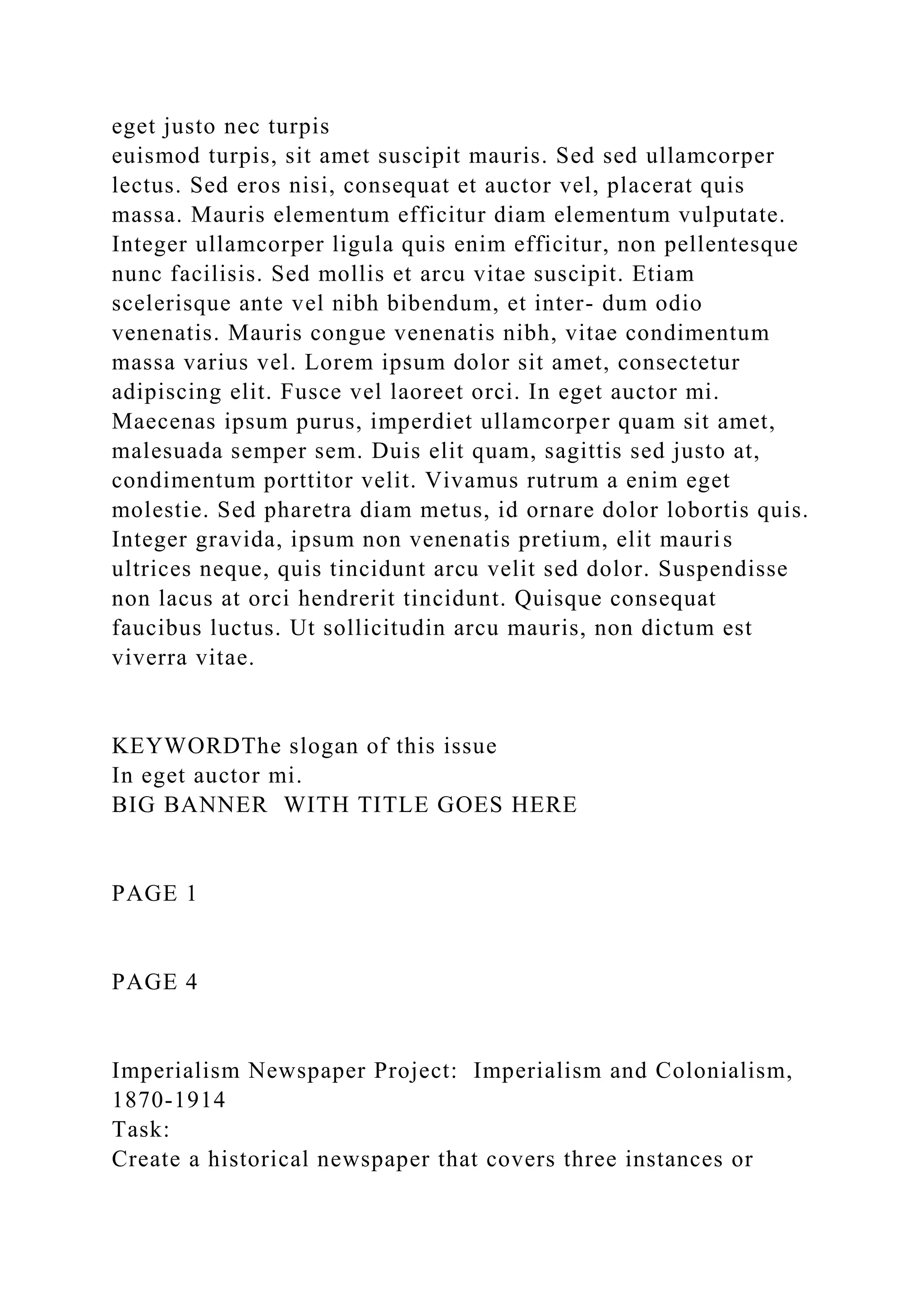 eget justo nec turpis
euismod turpis, sit amet suscipit mauris. Sed sed ullamcorper
lectus. Sed eros nisi, consequat et auctor vel, placerat quis
massa. Mauris elementum efficitur diam elementum vulputate.
Integer ullamcorper ligula quis enim efficitur, non pellentesque
nunc facilisis. Sed mollis et arcu vitae suscipit. Etiam
scelerisque ante vel nibh bibendum, et inter- dum odio
venenatis. Mauris congue venenatis nibh, vitae condimentum
massa varius vel. Lorem ipsum dolor sit amet, consectetur
adipiscing elit. Fusce vel laoreet orci. In eget auctor mi.
Maecenas ipsum purus, imperdiet ullamcorper quam sit amet,
malesuada semper sem. Duis elit quam, sagittis sed justo at,
condimentum porttitor velit. Vivamus rutrum a enim eget
molestie. Sed pharetra diam metus, id ornare dolor lobortis quis.
Integer gravida, ipsum non venenatis pretium, elit mauris
ultrices neque, quis tincidunt arcu velit sed dolor. Suspendisse
non lacus at orci hendrerit tincidunt. Quisque consequat
faucibus luctus. Ut sollicitudin arcu mauris, non dictum est
viverra vitae.
KEYWORDThe slogan of this issue
In eget auctor mi.
BIG BANNER WITH TITLE GOES HERE
PAGE 1
PAGE 4
Imperialism Newspaper Project: Imperialism and Colonialism,
1870-1914
Task:
Create a historical newspaper that covers three instances or
 