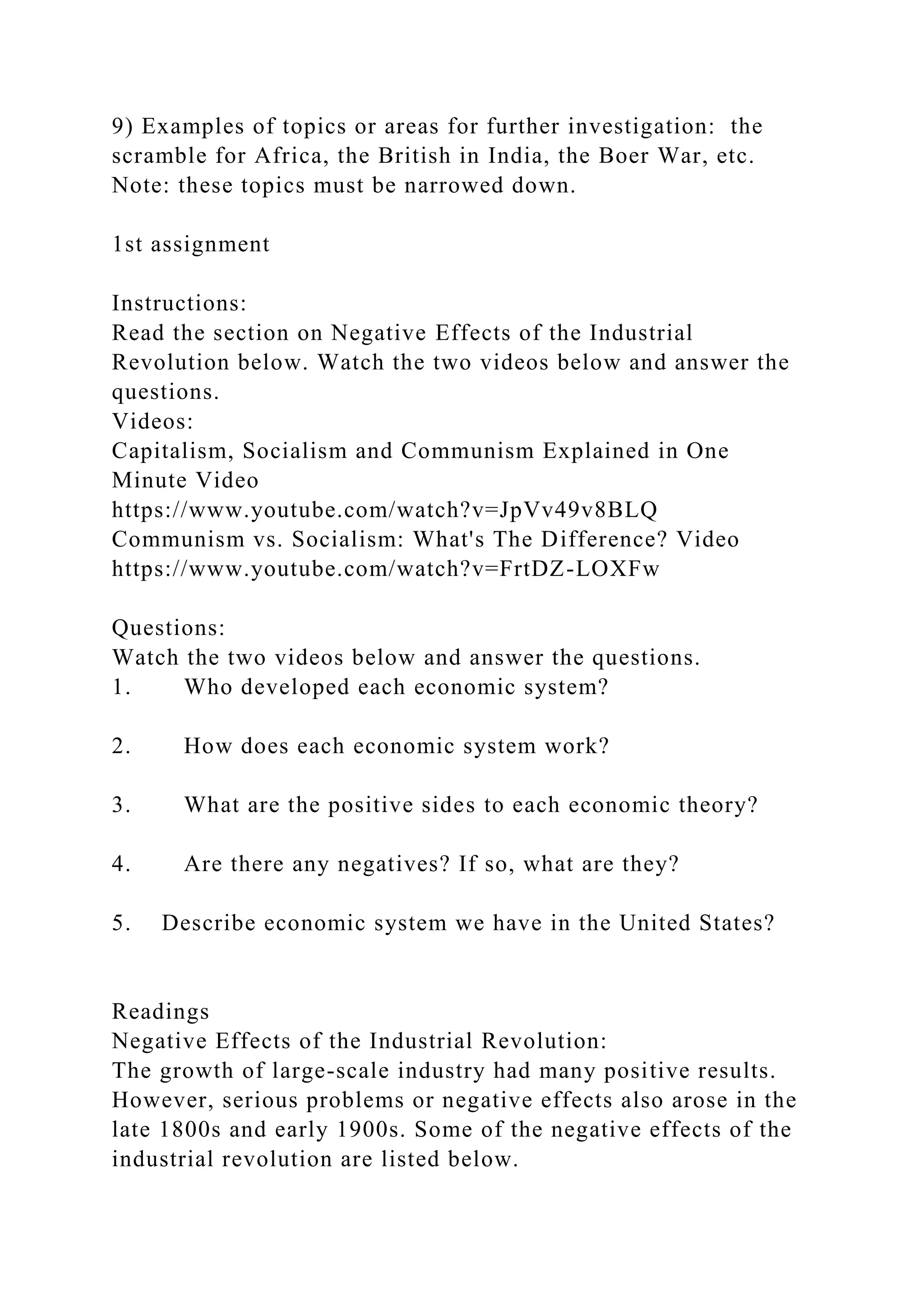9) Examples of topics or areas for further investigation: the
scramble for Africa, the British in India, the Boer War, etc.
Note: these topics must be narrowed down.
1st assignment
Instructions:
Read the section on Negative Effects of the Industrial
Revolution below. Watch the two videos below and answer the
questions.
Videos:
Capitalism, Socialism and Communism Explained in One
Minute Video
https://www.youtube.com/watch?v=JpVv49v8BLQ
Communism vs. Socialism: What's The Difference? Video
https://www.youtube.com/watch?v=FrtDZ-LOXFw
Questions:
Watch the two videos below and answer the questions.
1. Who developed each economic system?
2. How does each economic system work?
3. What are the positive sides to each economic theory?
4. Are there any negatives? If so, what are they?
5. Describe economic system we have in the United States?
Readings
Negative Effects of the Industrial Revolution:
The growth of large-scale industry had many positive results.
However, serious problems or negative effects also arose in the
late 1800s and early 1900s. Some of the negative effects of the
industrial revolution are listed below.
 