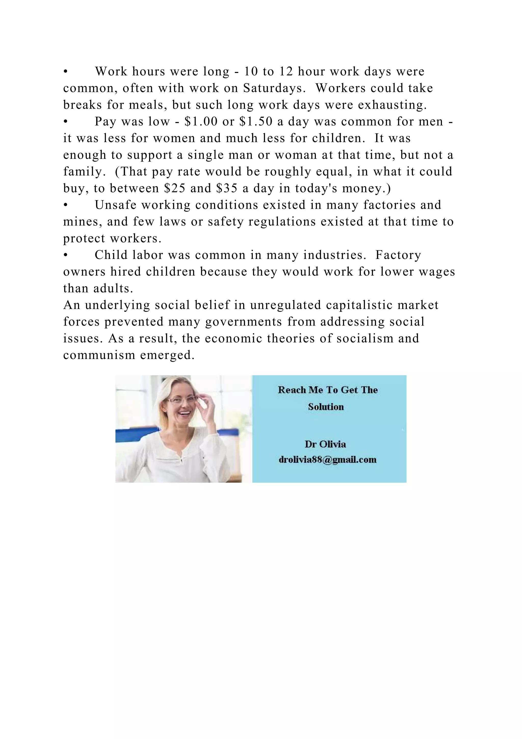 • Work hours were long - 10 to 12 hour work days were
common, often with work on Saturdays. Workers could take
breaks for meals, but such long work days were exhausting.
• Pay was low - $1.00 or $1.50 a day was common for men -
it was less for women and much less for children. It was
enough to support a single man or woman at that time, but not a
family. (That pay rate would be roughly equal, in what it could
buy, to between $25 and $35 a day in today's money.)
• Unsafe working conditions existed in many factories and
mines, and few laws or safety regulations existed at that time to
protect workers.
• Child labor was common in many industries. Factory
owners hired children because they would work for lower wages
than adults.
An underlying social belief in unregulated capitalistic market
forces prevented many governments from addressing social
issues. As a result, the economic theories of socialism and
communism emerged.
 