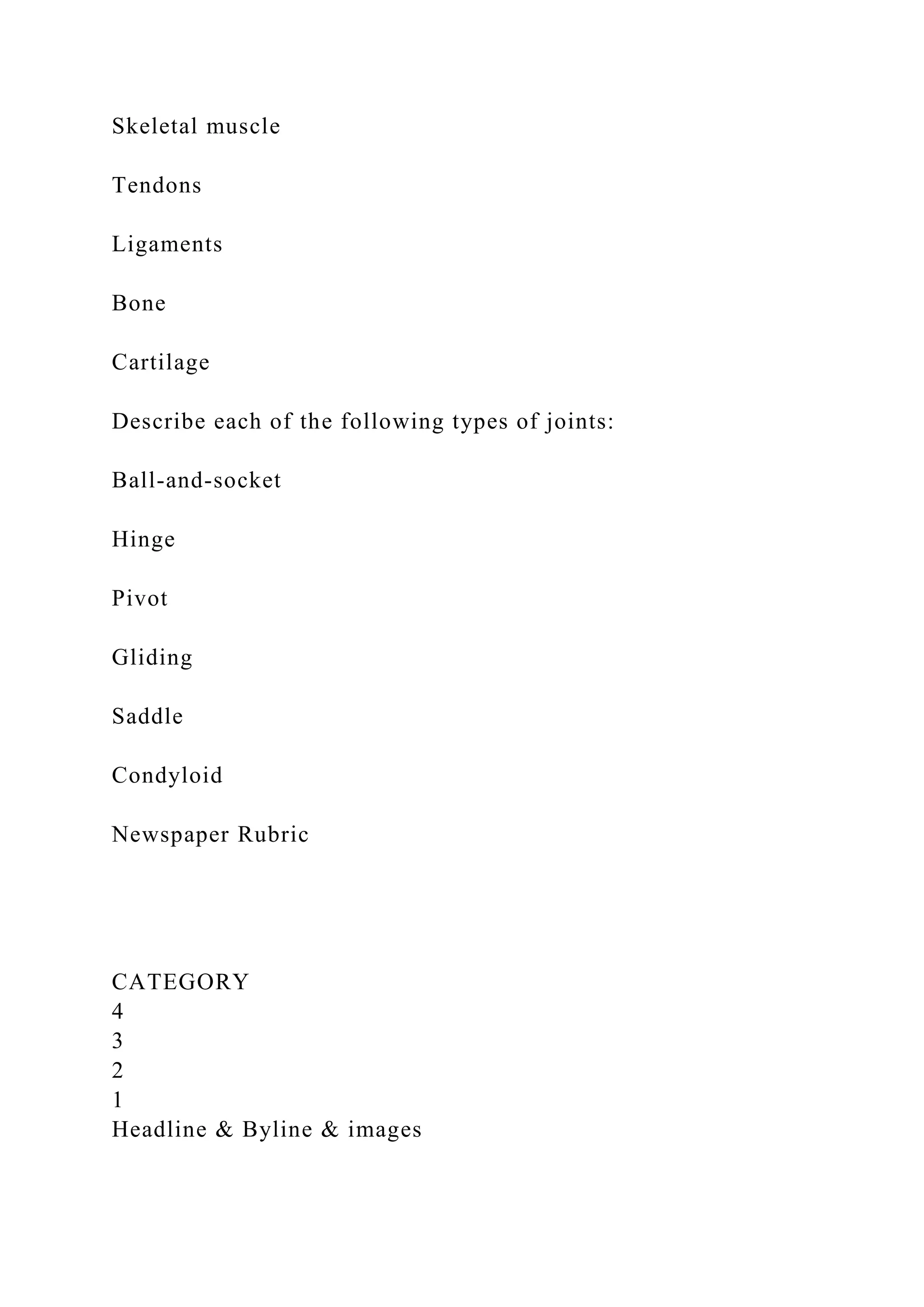 Skeletal muscle
Tendons
Ligaments
Bone
Cartilage
Describe each of the following types of joints:
Ball-and-socket
Hinge
Pivot
Gliding
Saddle
Condyloid
Newspaper Rubric
CATEGORY
4
3
2
1
Headline & Byline & images
 