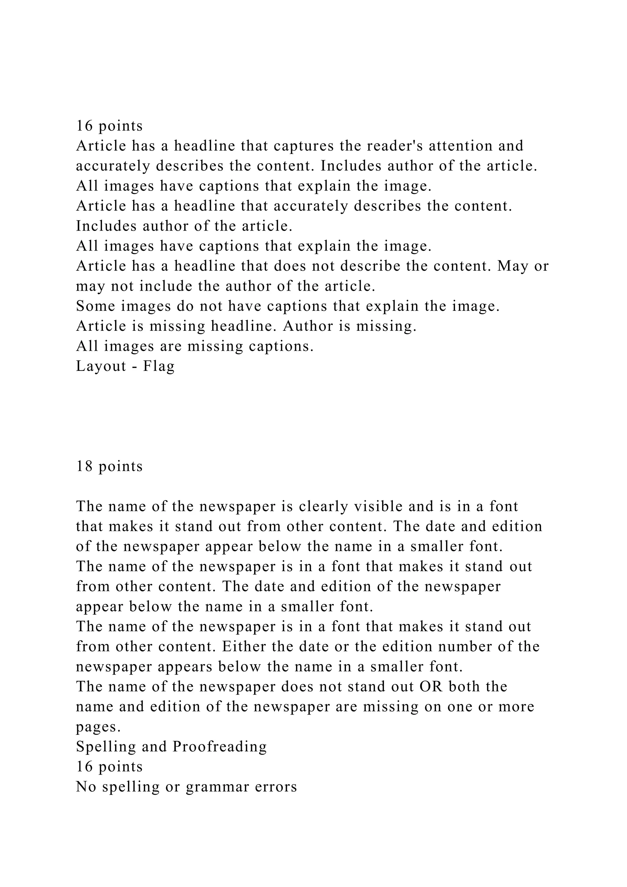 16 points
Article has a headline that captures the reader's attention and
accurately describes the content. Includes author of the article.
All images have captions that explain the image.
Article has a headline that accurately describes the content.
Includes author of the article.
All images have captions that explain the image.
Article has a headline that does not describe the content. May or
may not include the author of the article.
Some images do not have captions that explain the image.
Article is missing headline. Author is missing.
All images are missing captions.
Layout - Flag
18 points
The name of the newspaper is clearly visible and is in a font
that makes it stand out from other content. The date and edition
of the newspaper appear below the name in a smaller font.
The name of the newspaper is in a font that makes it stand out
from other content. The date and edition of the newspaper
appear below the name in a smaller font.
The name of the newspaper is in a font that makes it stand out
from other content. Either the date or the edition number of the
newspaper appears below the name in a smaller font.
The name of the newspaper does not stand out OR both the
name and edition of the newspaper are missing on one or more
pages.
Spelling and Proofreading
16 points
No spelling or grammar errors
 