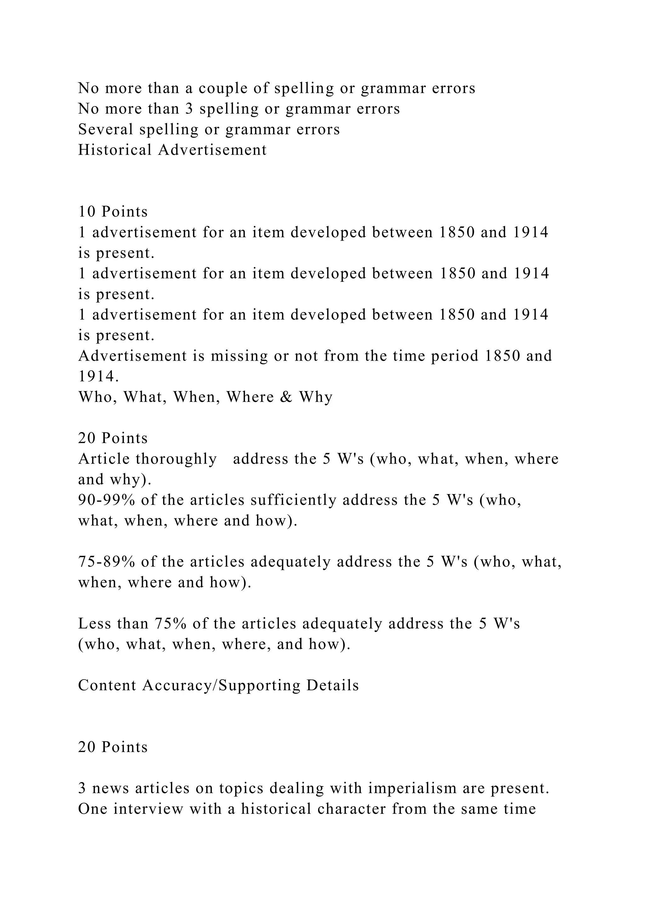 No more than a couple of spelling or grammar errors
No more than 3 spelling or grammar errors
Several spelling or grammar errors
Historical Advertisement
10 Points
1 advertisement for an item developed between 1850 and 1914
is present.
1 advertisement for an item developed between 1850 and 1914
is present.
1 advertisement for an item developed between 1850 and 1914
is present.
Advertisement is missing or not from the time period 1850 and
1914.
Who, What, When, Where & Why
20 Points
Article thoroughly address the 5 W's (who, what, when, where
and why).
90-99% of the articles sufficiently address the 5 W's (who,
what, when, where and how).
75-89% of the articles adequately address the 5 W's (who, what,
when, where and how).
Less than 75% of the articles adequately address the 5 W's
(who, what, when, where, and how).
Content Accuracy/Supporting Details
20 Points
3 news articles on topics dealing with imperialism are present.
One interview with a historical character from the same time
 