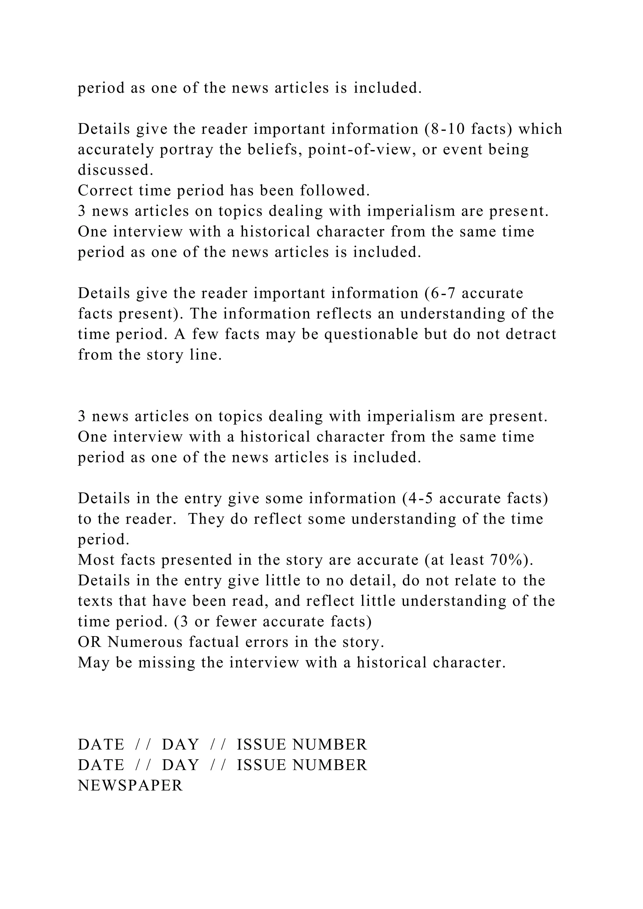 period as one of the news articles is included.
Details give the reader important information (8-10 facts) which
accurately portray the beliefs, point-of-view, or event being
discussed.
Correct time period has been followed.
3 news articles on topics dealing with imperialism are present.
One interview with a historical character from the same time
period as one of the news articles is included.
Details give the reader important information (6-7 accurate
facts present). The information reflects an understanding of the
time period. A few facts may be questionable but do not detract
from the story line.
3 news articles on topics dealing with imperialism are present.
One interview with a historical character from the same time
period as one of the news articles is included.
Details in the entry give some information (4-5 accurate facts)
to the reader. They do reflect some understanding of the time
period.
Most facts presented in the story are accurate (at least 70%).
Details in the entry give little to no detail, do not relate to the
texts that have been read, and reflect little understanding of the
time period. (3 or fewer accurate facts)
OR Numerous factual errors in the story.
May be missing the interview with a historical character.
DATE / / DAY / / ISSUE NUMBER
DATE / / DAY / / ISSUE NUMBER
NEWSPAPER
 