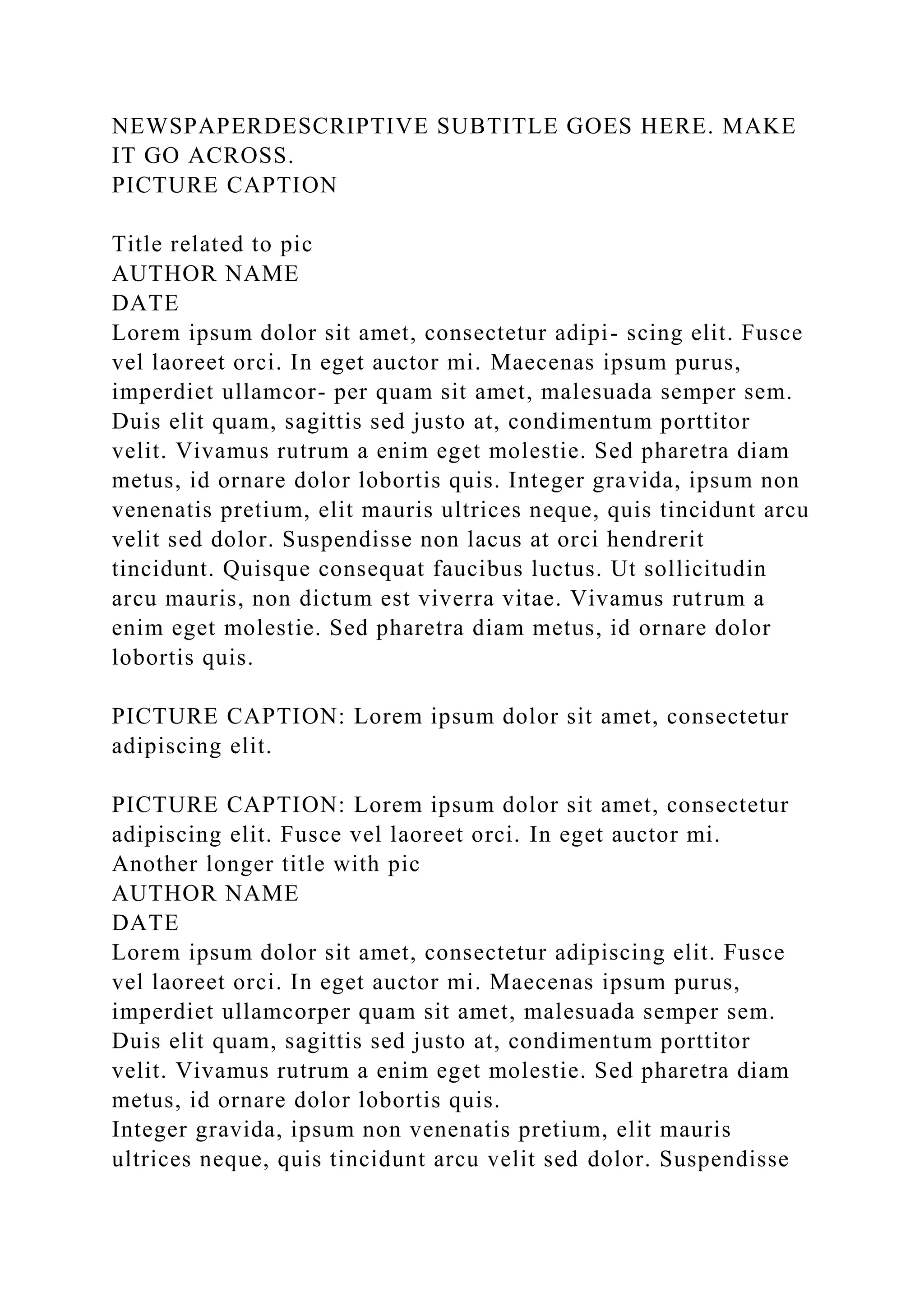NEWSPAPERDESCRIPTIVE SUBTITLE GOES HERE. MAKE
IT GO ACROSS.
PICTURE CAPTION
Title related to pic
AUTHOR NAME
DATE
Lorem ipsum dolor sit amet, consectetur adipi- scing elit. Fusce
vel laoreet orci. In eget auctor mi. Maecenas ipsum purus,
imperdiet ullamcor- per quam sit amet, malesuada semper sem.
Duis elit quam, sagittis sed justo at, condimentum porttitor
velit. Vivamus rutrum a enim eget molestie. Sed pharetra diam
metus, id ornare dolor lobortis quis. Integer gravida, ipsum non
venenatis pretium, elit mauris ultrices neque, quis tincidunt arcu
velit sed dolor. Suspendisse non lacus at orci hendrerit
tincidunt. Quisque consequat faucibus luctus. Ut sollicitudin
arcu mauris, non dictum est viverra vitae. Vivamus rutrum a
enim eget molestie. Sed pharetra diam metus, id ornare dolor
lobortis quis.
PICTURE CAPTION: Lorem ipsum dolor sit amet, consectetur
adipiscing elit.
PICTURE CAPTION: Lorem ipsum dolor sit amet, consectetur
adipiscing elit. Fusce vel laoreet orci. In eget auctor mi.
Another longer title with pic
AUTHOR NAME
DATE
Lorem ipsum dolor sit amet, consectetur adipiscing elit. Fusce
vel laoreet orci. In eget auctor mi. Maecenas ipsum purus,
imperdiet ullamcorper quam sit amet, malesuada semper sem.
Duis elit quam, sagittis sed justo at, condimentum porttitor
velit. Vivamus rutrum a enim eget molestie. Sed pharetra diam
metus, id ornare dolor lobortis quis.
Integer gravida, ipsum non venenatis pretium, elit mauris
ultrices neque, quis tincidunt arcu velit sed dolor. Suspendisse
 