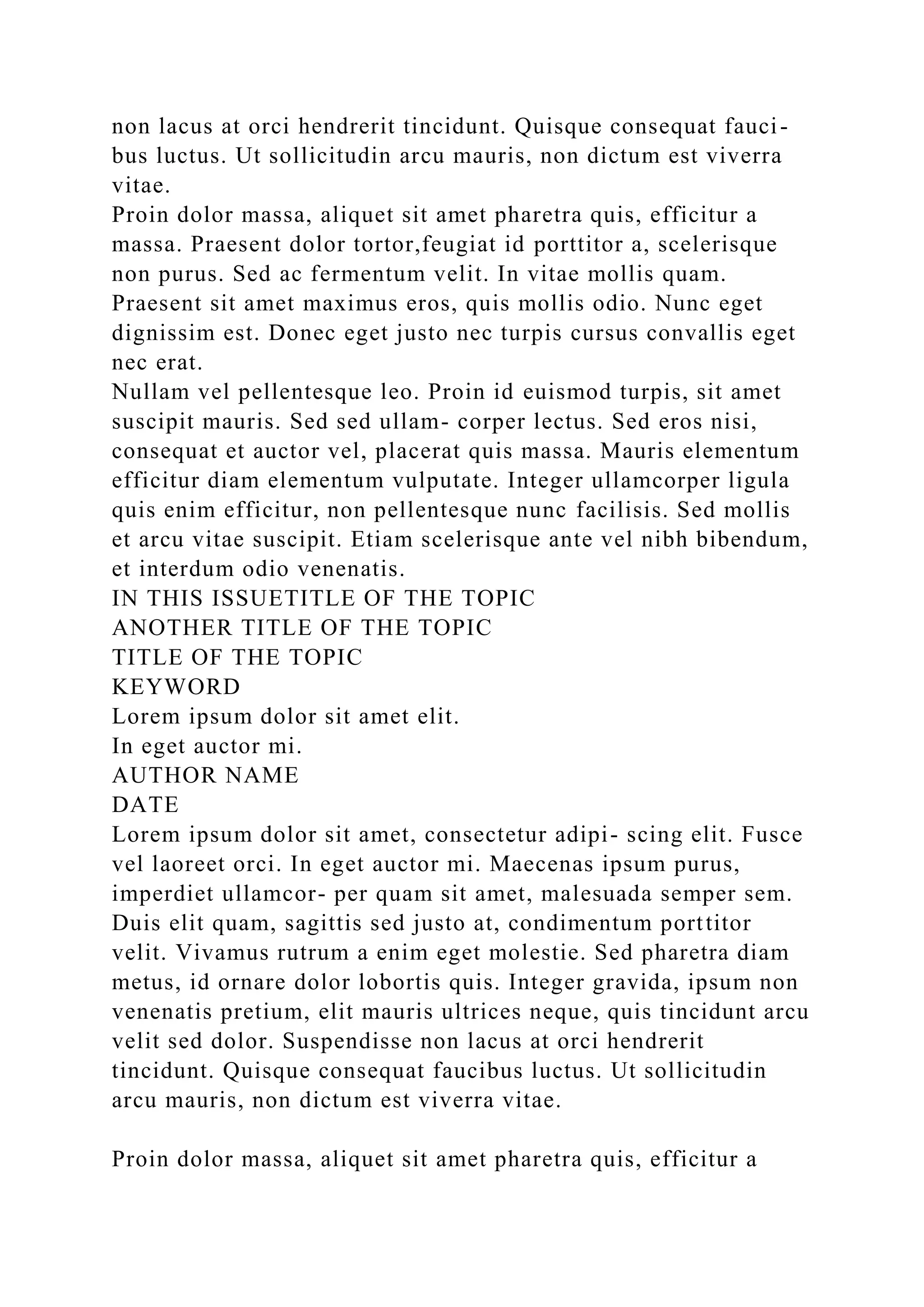 non lacus at orci hendrerit tincidunt. Quisque consequat fauci-
bus luctus. Ut sollicitudin arcu mauris, non dictum est viverra
vitae.
Proin dolor massa, aliquet sit amet pharetra quis, efficitur a
massa. Praesent dolor tortor,feugiat id porttitor a, scelerisque
non purus. Sed ac fermentum velit. In vitae mollis quam.
Praesent sit amet maximus eros, quis mollis odio. Nunc eget
dignissim est. Donec eget justo nec turpis cursus convallis eget
nec erat.
Nullam vel pellentesque leo. Proin id euismod turpis, sit amet
suscipit mauris. Sed sed ullam- corper lectus. Sed eros nisi,
consequat et auctor vel, placerat quis massa. Mauris elementum
efficitur diam elementum vulputate. Integer ullamcorper ligula
quis enim efficitur, non pellentesque nunc facilisis. Sed mollis
et arcu vitae suscipit. Etiam scelerisque ante vel nibh bibendum,
et interdum odio venenatis.
IN THIS ISSUETITLE OF THE TOPIC
ANOTHER TITLE OF THE TOPIC
TITLE OF THE TOPIC
KEYWORD
Lorem ipsum dolor sit amet elit.
In eget auctor mi.
AUTHOR NAME
DATE
Lorem ipsum dolor sit amet, consectetur adipi- scing elit. Fusce
vel laoreet orci. In eget auctor mi. Maecenas ipsum purus,
imperdiet ullamcor- per quam sit amet, malesuada semper sem.
Duis elit quam, sagittis sed justo at, condimentum porttitor
velit. Vivamus rutrum a enim eget molestie. Sed pharetra diam
metus, id ornare dolor lobortis quis. Integer gravida, ipsum non
venenatis pretium, elit mauris ultrices neque, quis tincidunt arcu
velit sed dolor. Suspendisse non lacus at orci hendrerit
tincidunt. Quisque consequat faucibus luctus. Ut sollicitudin
arcu mauris, non dictum est viverra vitae.
Proin dolor massa, aliquet sit amet pharetra quis, efficitur a
 