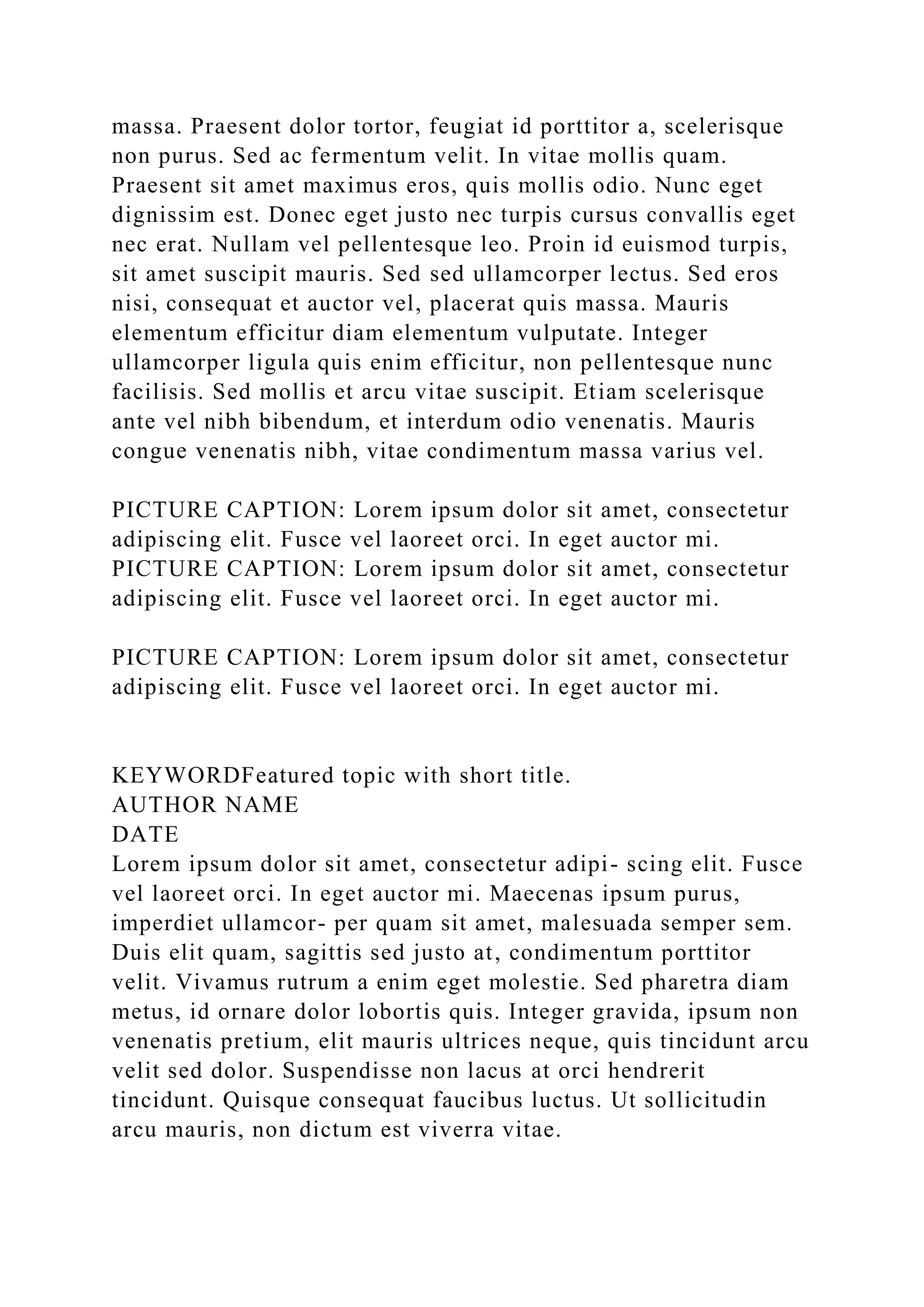 massa. Praesent dolor tortor, feugiat id porttitor a, scelerisque
non purus. Sed ac fermentum velit. In vitae mollis quam.
Praesent sit amet maximus eros, quis mollis odio. Nunc eget
dignissim est. Donec eget justo nec turpis cursus convallis eget
nec erat. Nullam vel pellentesque leo. Proin id euismod turpis,
sit amet suscipit mauris. Sed sed ullamcorper lectus. Sed eros
nisi, consequat et auctor vel, placerat quis massa. Mauris
elementum efficitur diam elementum vulputate. Integer
ullamcorper ligula quis enim efficitur, non pellentesque nunc
facilisis. Sed mollis et arcu vitae suscipit. Etiam scelerisque
ante vel nibh bibendum, et interdum odio venenatis. Mauris
congue venenatis nibh, vitae condimentum massa varius vel.
PICTURE CAPTION: Lorem ipsum dolor sit amet, consectetur
adipiscing elit. Fusce vel laoreet orci. In eget auctor mi.
PICTURE CAPTION: Lorem ipsum dolor sit amet, consectetur
adipiscing elit. Fusce vel laoreet orci. In eget auctor mi.
PICTURE CAPTION: Lorem ipsum dolor sit amet, consectetur
adipiscing elit. Fusce vel laoreet orci. In eget auctor mi.
KEYWORDFeatured topic with short title.
AUTHOR NAME
DATE
Lorem ipsum dolor sit amet, consectetur adipi- scing elit. Fusce
vel laoreet orci. In eget auctor mi. Maecenas ipsum purus,
imperdiet ullamcor- per quam sit amet, malesuada semper sem.
Duis elit quam, sagittis sed justo at, condimentum porttitor
velit. Vivamus rutrum a enim eget molestie. Sed pharetra diam
metus, id ornare dolor lobortis quis. Integer gravida, ipsum non
venenatis pretium, elit mauris ultrices neque, quis tincidunt arcu
velit sed dolor. Suspendisse non lacus at orci hendrerit
tincidunt. Quisque consequat faucibus luctus. Ut sollicitudin
arcu mauris, non dictum est viverra vitae.
 