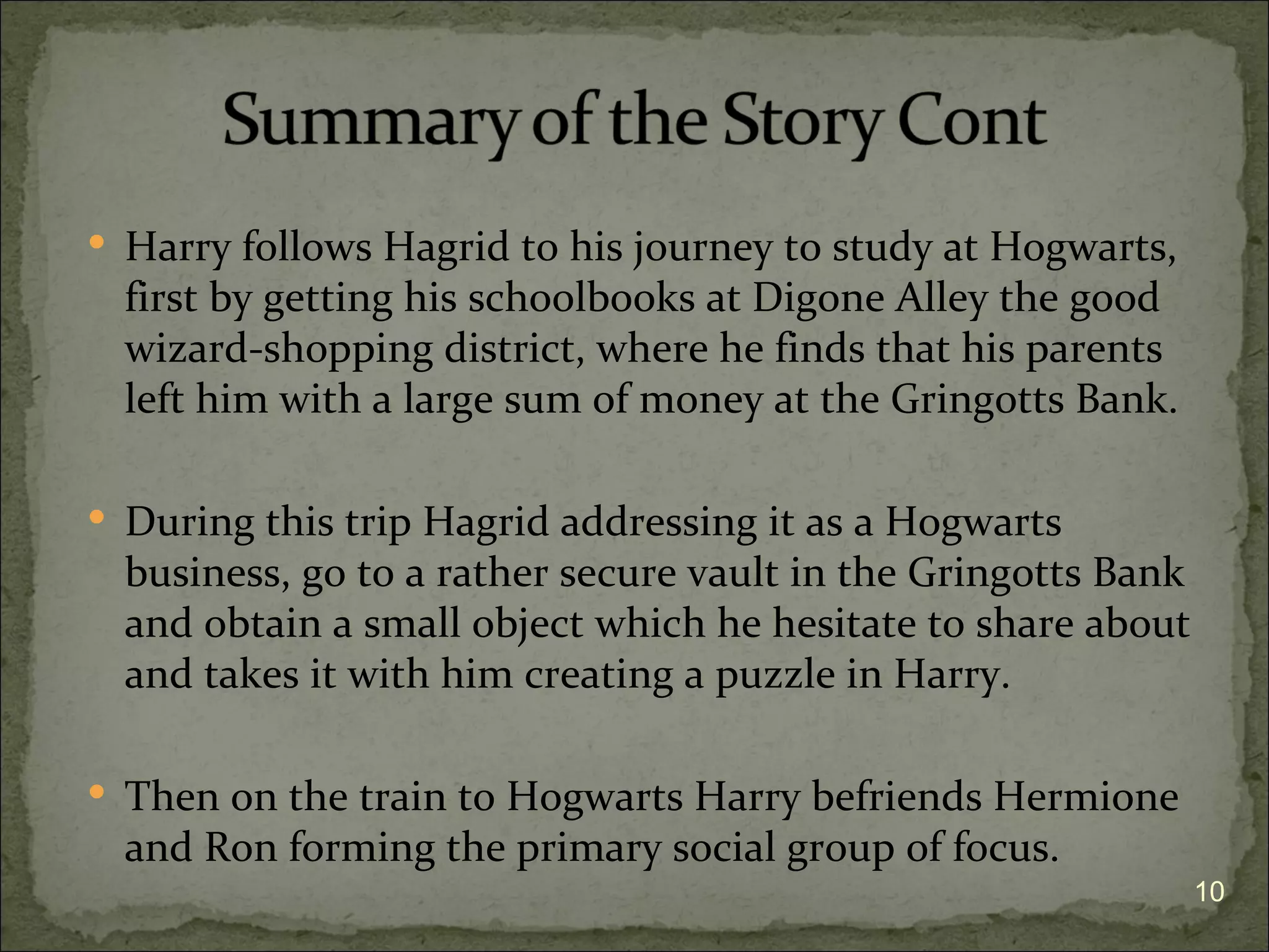  Harry follows Hagrid to his journey to study at Hogwarts,
  first by getting his schoolbooks at Digone Alley the good
  wizard-shopping district, where he finds that his parents
  left him with a large sum of money at the Gringotts Bank.

 During this trip Hagrid addressing it as a Hogwarts
  business, go to a rather secure vault in the Gringotts Bank
  and obtain a small object which he hesitate to share about
  and takes it with him creating a puzzle in Harry.

 Then on the train to Hogwarts Harry befriends Hermione
  and Ron forming the primary social group of focus.
                                                                10
 