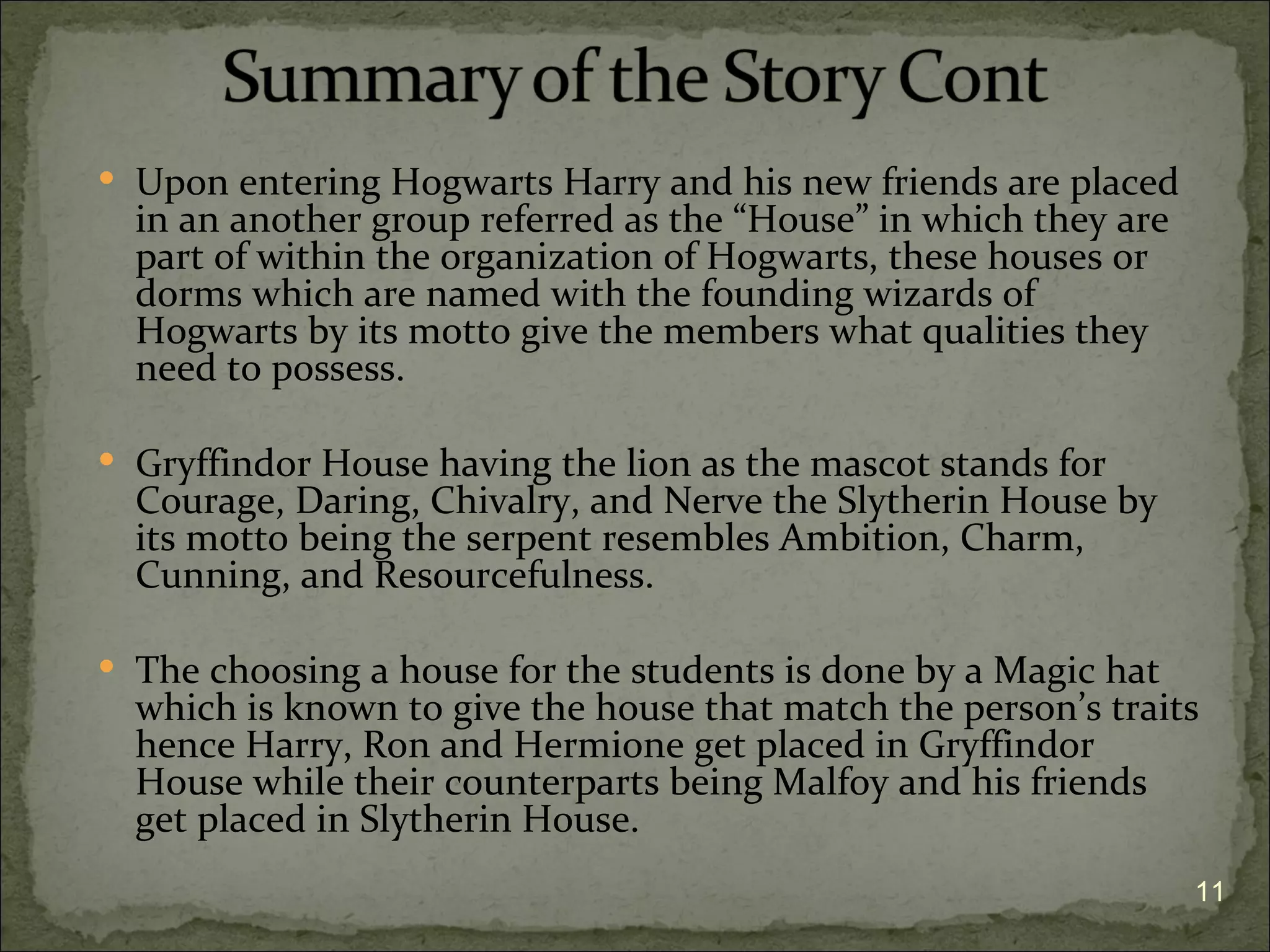  Upon entering Hogwarts Harry and his new friends are placed
  in an another group referred as the “House” in which they are
  part of within the organization of Hogwarts, these houses or
  dorms which are named with the founding wizards of
  Hogwarts by its motto give the members what qualities they
  need to possess.

 Gryffindor House having the lion as the mascot stands for
  Courage, Daring, Chivalry, and Nerve the Slytherin House by
  its motto being the serpent resembles Ambition, Charm,
  Cunning, and Resourcefulness.

 The choosing a house for the students is done by a Magic hat
  which is known to give the house that match the person’s traits
  hence Harry, Ron and Hermione get placed in Gryffindor
  House while their counterparts being Malfoy and his friends
  get placed in Slytherin House.
                                                                  11
 