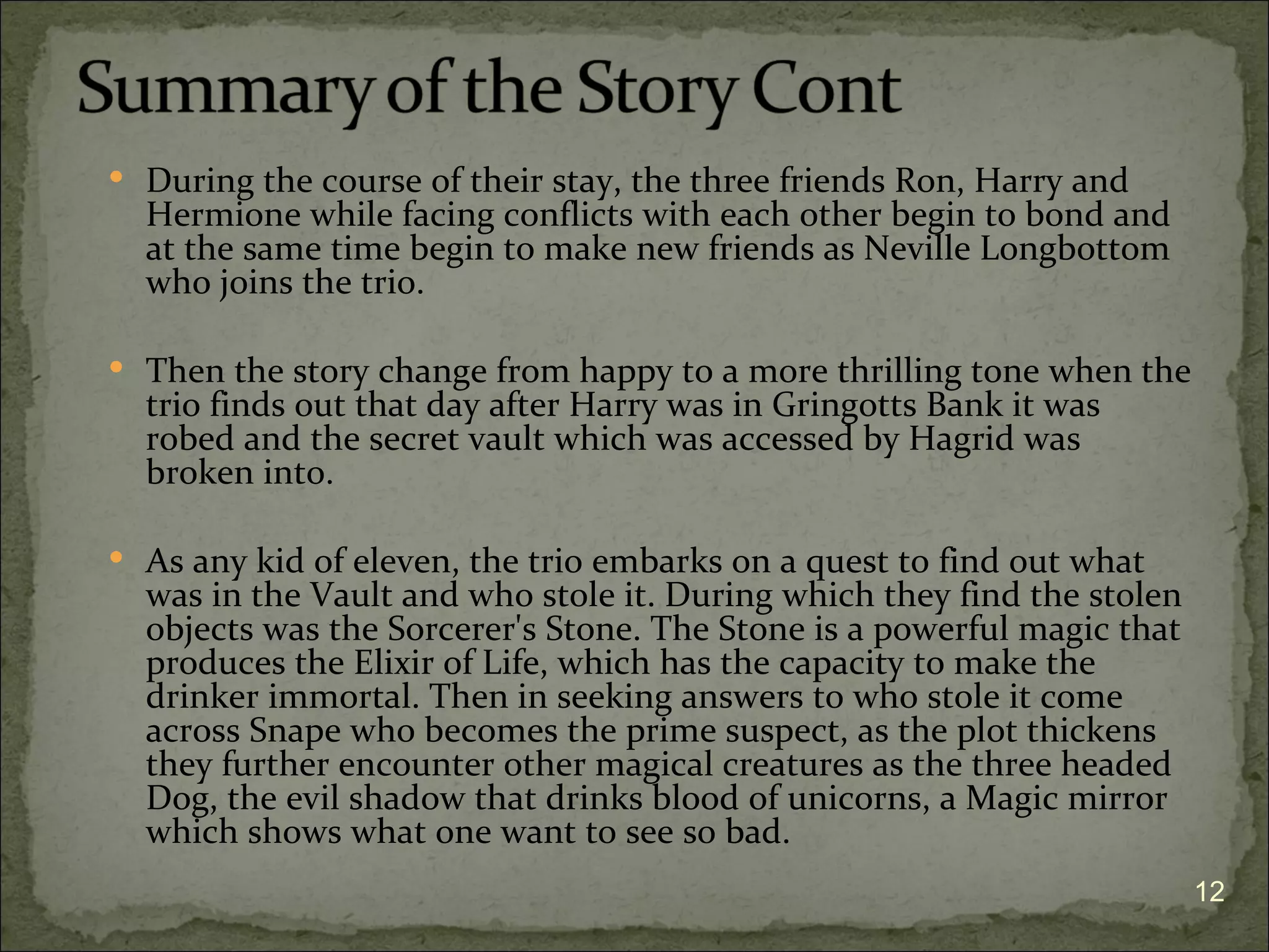  During the course of their stay, the three friends Ron, Harry and
  Hermione while facing conflicts with each other begin to bond and
  at the same time begin to make new friends as Neville Longbottom
  who joins the trio.

 Then the story change from happy to a more thrilling tone when the
  trio finds out that day after Harry was in Gringotts Bank it was
  robed and the secret vault which was accessed by Hagrid was
  broken into.

 As any kid of eleven, the trio embarks on a quest to find out what
  was in the Vault and who stole it. During which they find the stolen
  objects was the Sorcerer's Stone. The Stone is a powerful magic that
  produces the Elixir of Life, which has the capacity to make the
  drinker immortal. Then in seeking answers to who stole it come
  across Snape who becomes the prime suspect, as the plot thickens
  they further encounter other magical creatures as the three headed
  Dog, the evil shadow that drinks blood of unicorns, a Magic mirror
  which shows what one want to see so bad.
                                                                         12
 