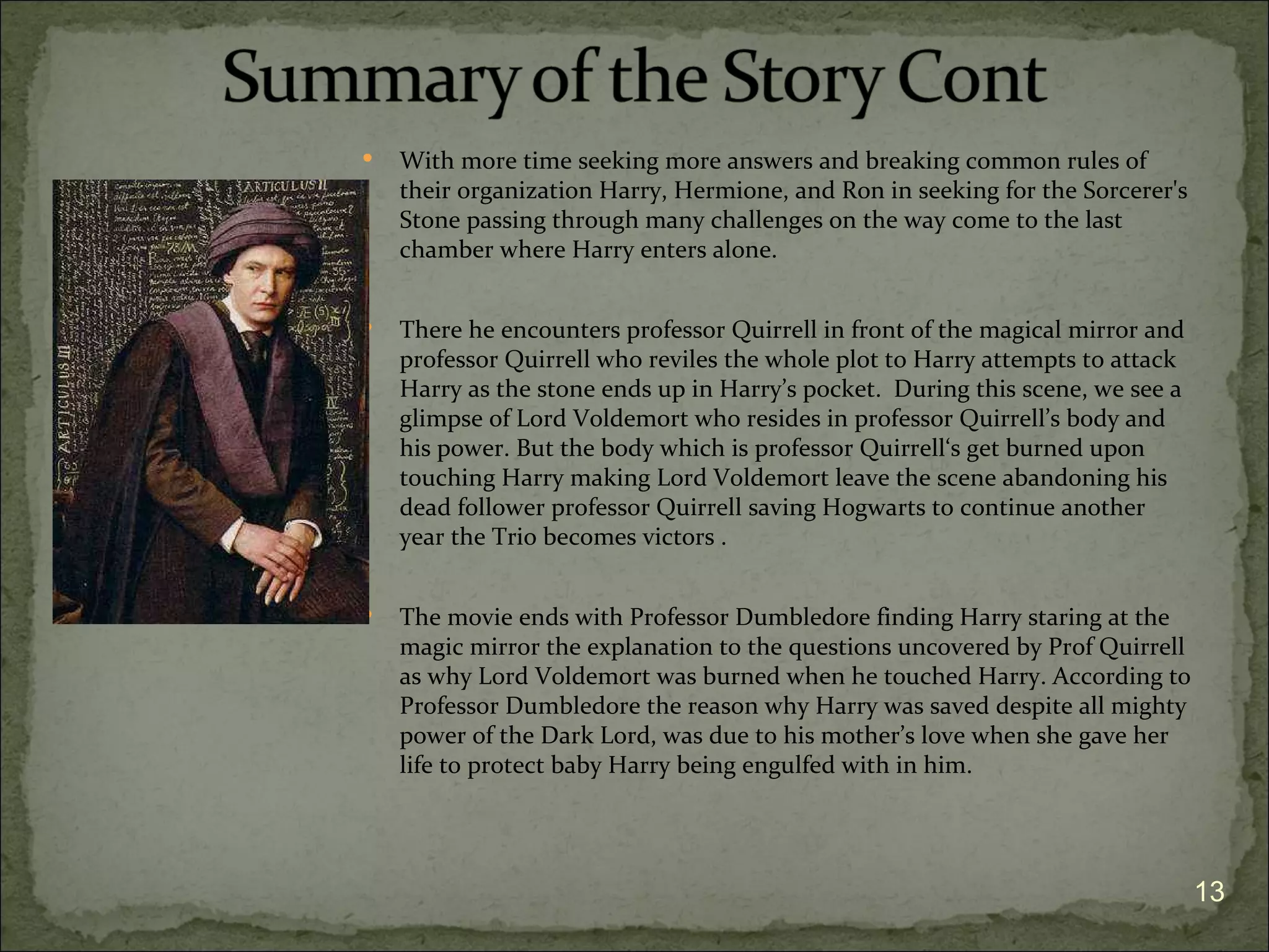    With more time seeking more answers and breaking common rules of
    their organization Harry, Hermione, and Ron in seeking for the Sorcerer's
    Stone passing through many challenges on the way come to the last
    chamber where Harry enters alone.


   There he encounters professor Quirrell in front of the magical mirror and
    professor Quirrell who reviles the whole plot to Harry attempts to attack
    Harry as the stone ends up in Harry’s pocket. During this scene, we see a
    glimpse of Lord Voldemort who resides in professor Quirrell’s body and
    his power. But the body which is professor Quirrell‘s get burned upon
    touching Harry making Lord Voldemort leave the scene abandoning his
    dead follower professor Quirrell saving Hogwarts to continue another
    year the Trio becomes victors .


   The movie ends with Professor Dumbledore finding Harry staring at the
    magic mirror the explanation to the questions uncovered by Prof Quirrell
    as why Lord Voldemort was burned when he touched Harry. According to
    Professor Dumbledore the reason why Harry was saved despite all mighty
    power of the Dark Lord, was due to his mother’s love when she gave her
    life to protect baby Harry being engulfed with in him.




                                                                                13
 