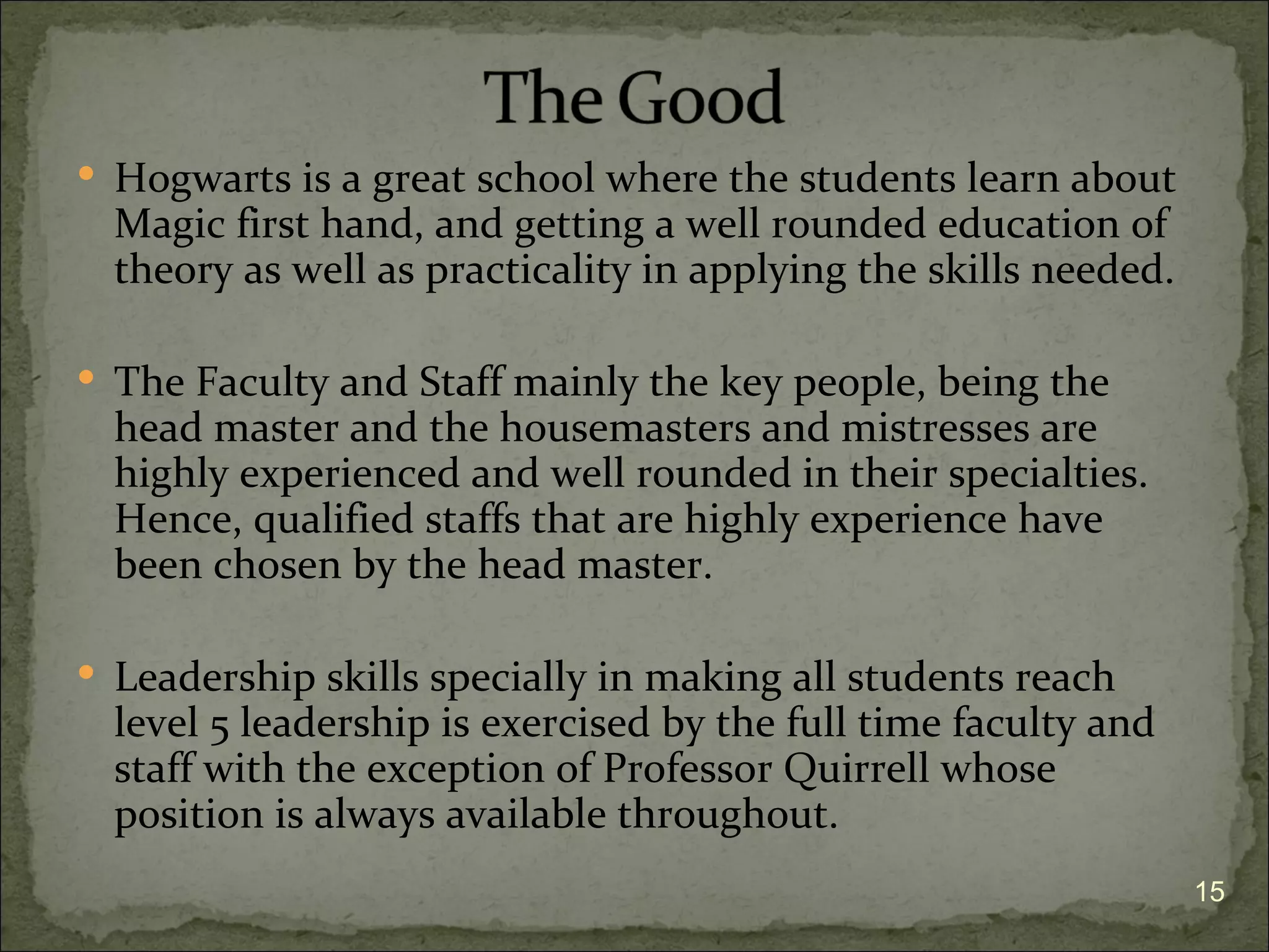  Hogwarts is a great school where the students learn about
  Magic first hand, and getting a well rounded education of
  theory as well as practicality in applying the skills needed.

 The Faculty and Staff mainly the key people, being the
  head master and the housemasters and mistresses are
  highly experienced and well rounded in their specialties.
  Hence, qualified staffs that are highly experience have
  been chosen by the head master.

 Leadership skills specially in making all students reach
  level 5 leadership is exercised by the full time faculty and
  staff with the exception of Professor Quirrell whose
  position is always available throughout.
                                                                  15
 