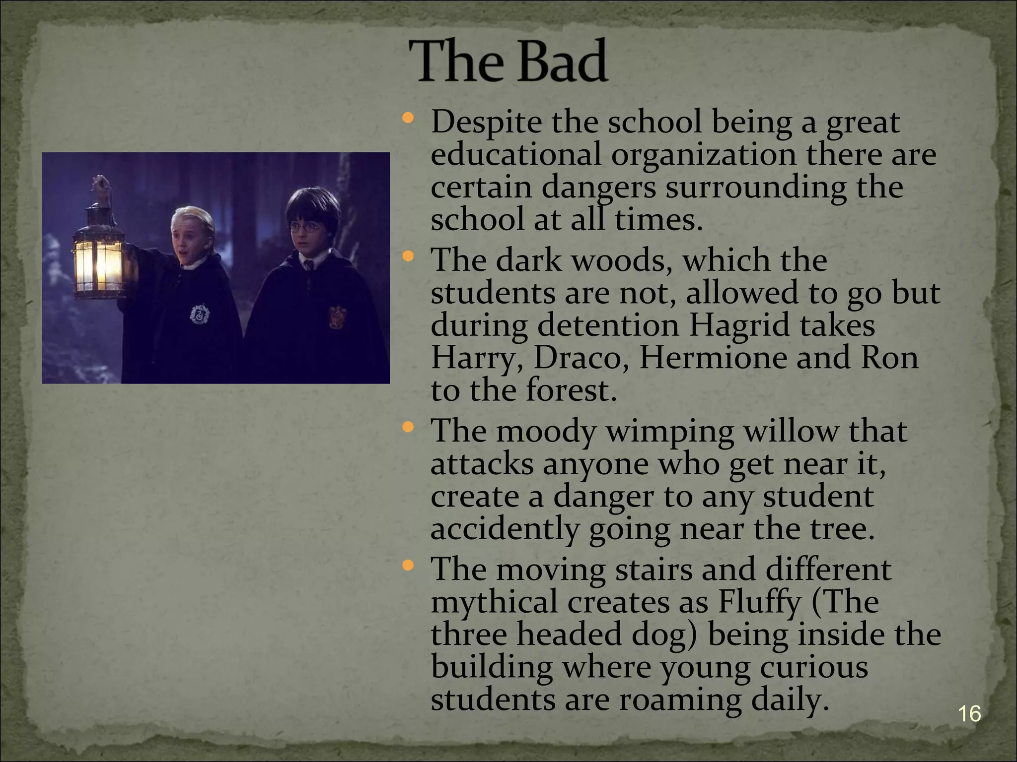  Despite the school being a great
  educational organization there are
  certain dangers surrounding the
  school at all times.
 The dark woods, which the
  students are not, allowed to go but
  during detention Hagrid takes
  Harry, Draco, Hermione and Ron
  to the forest.
 The moody wimping willow that
  attacks anyone who get near it,
  create a danger to any student
  accidently going near the tree.
 The moving stairs and different
  mythical creates as Fluffy (The
  three headed dog) being inside the
  building where young curious
  students are roaming daily.           16
 