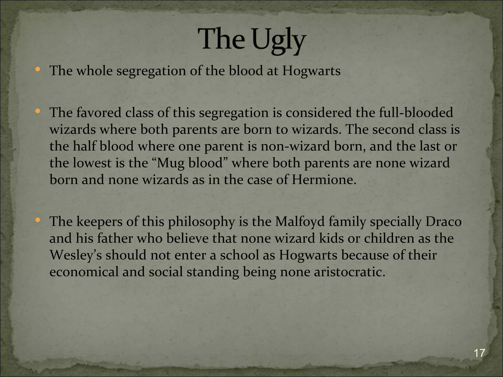  The whole segregation of the blood at Hogwarts


 The favored class of this segregation is considered the full-blooded
  wizards where both parents are born to wizards. The second class is
  the half blood where one parent is non-wizard born, and the last or
  the lowest is the “Mug blood” where both parents are none wizard
  born and none wizards as in the case of Hermione.

 The keepers of this philosophy is the Malfoyd family specially Draco
  and his father who believe that none wizard kids or children as the
  Wesley’s should not enter a school as Hogwarts because of their
  economical and social standing being none aristocratic.




                                                                         17
 
