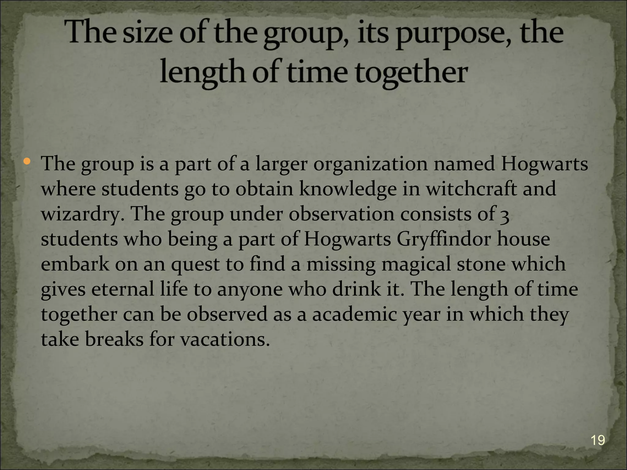  The group is a part of a larger organization named Hogwarts
  where students go to obtain knowledge in witchcraft and
  wizardry. The group under observation consists of 3
  students who being a part of Hogwarts Gryffindor house
  embark on an quest to find a missing magical stone which
  gives eternal life to anyone who drink it. The length of time
  together can be observed as a academic year in which they
  take breaks for vacations.



                                                                  19
 