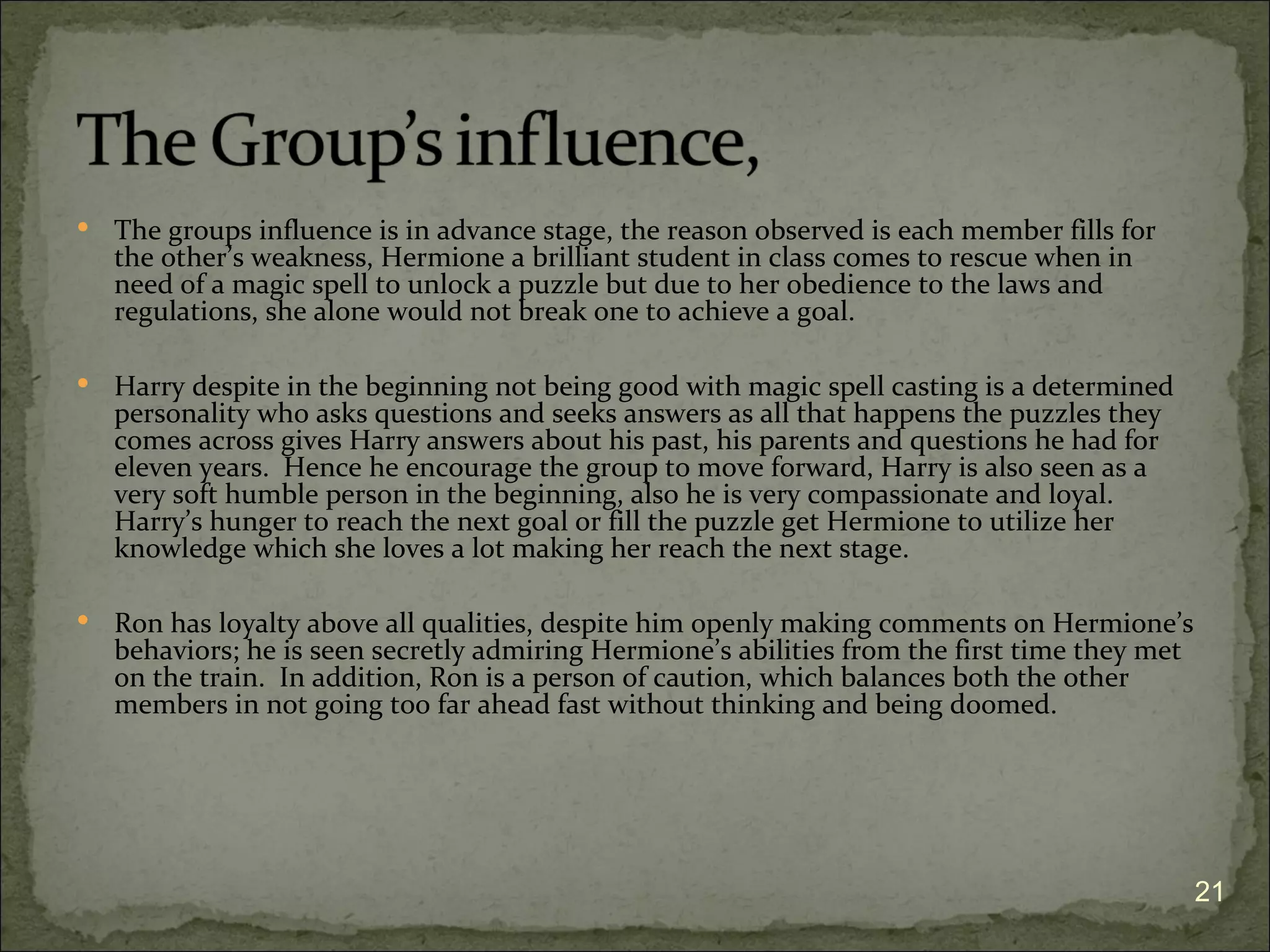    The groups influence is in advance stage, the reason observed is each member fills for
    the other’s weakness, Hermione a brilliant student in class comes to rescue when in
    need of a magic spell to unlock a puzzle but due to her obedience to the laws and
    regulations, she alone would not break one to achieve a goal.

   Harry despite in the beginning not being good with magic spell casting is a determined
    personality who asks questions and seeks answers as all that happens the puzzles they
    comes across gives Harry answers about his past, his parents and questions he had for
    eleven years. Hence he encourage the group to move forward, Harry is also seen as a
    very soft humble person in the beginning, also he is very compassionate and loyal.
    Harry’s hunger to reach the next goal or fill the puzzle get Hermione to utilize her
    knowledge which she loves a lot making her reach the next stage.

   Ron has loyalty above all qualities, despite him openly making comments on Hermione’s
    behaviors; he is seen secretly admiring Hermione’s abilities from the first time they met
    on the train. In addition, Ron is a person of caution, which balances both the other
    members in not going too far ahead fast without thinking and being doomed.




                                                                                                21
 