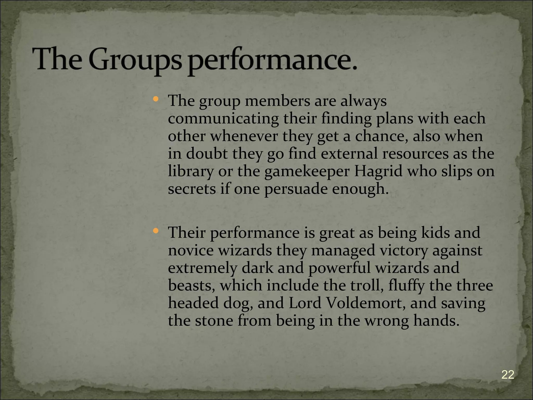  The group members are always
  communicating their finding plans with each
  other whenever they get a chance, also when
  in doubt they go find external resources as the
  library or the gamekeeper Hagrid who slips on
  secrets if one persuade enough.

 Their performance is great as being kids and
  novice wizards they managed victory against
  extremely dark and powerful wizards and
  beasts, which include the troll, fluffy the three
  headed dog, and Lord Voldemort, and saving
  the stone from being in the wrong hands.


                                                      22
 
