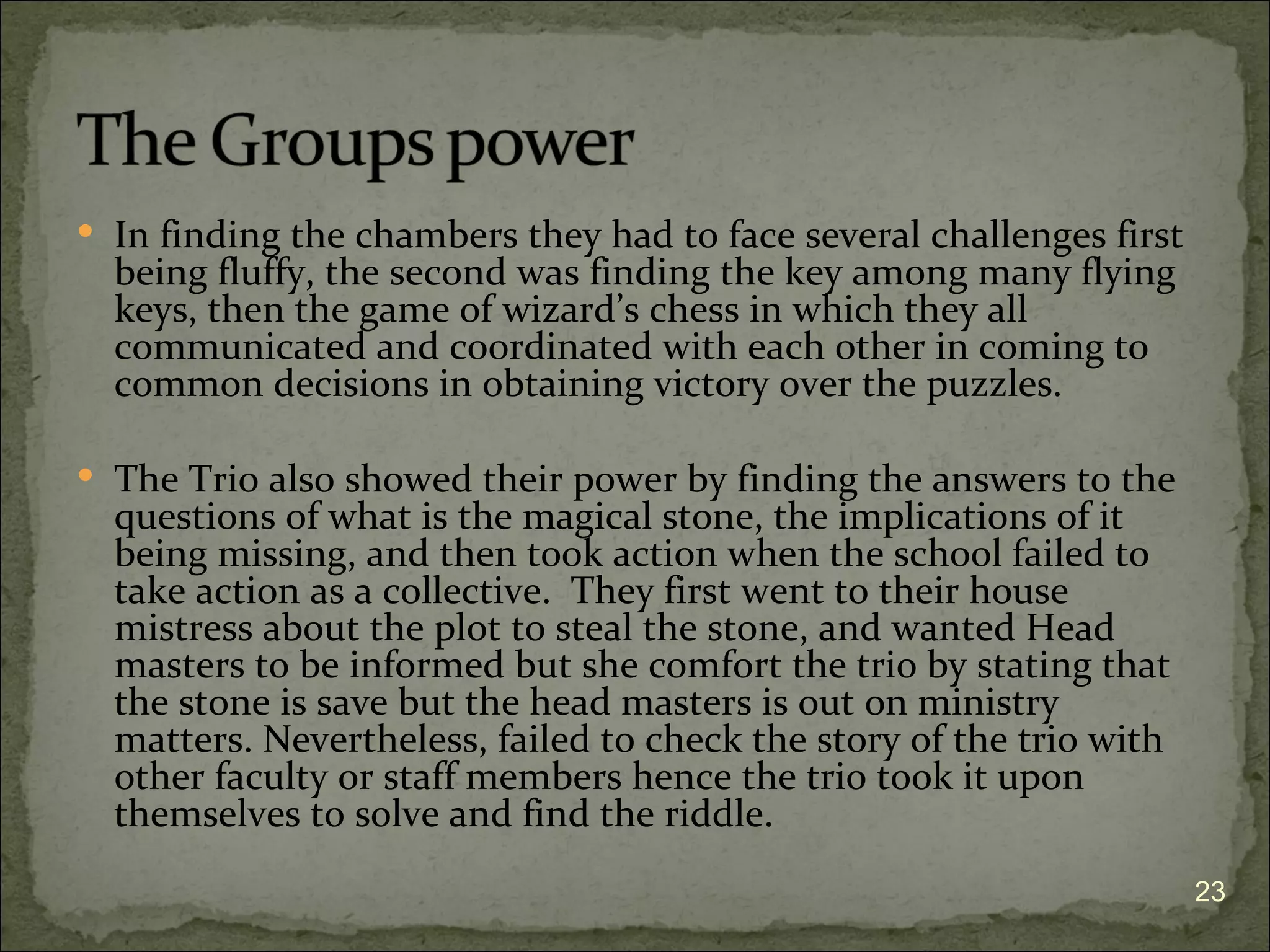  In finding the chambers they had to face several challenges first
  being fluffy, the second was finding the key among many flying
  keys, then the game of wizard’s chess in which they all
  communicated and coordinated with each other in coming to
  common decisions in obtaining victory over the puzzles.

 The Trio also showed their power by finding the answers to the
  questions of what is the magical stone, the implications of it
  being missing, and then took action when the school failed to
  take action as a collective. They first went to their house
  mistress about the plot to steal the stone, and wanted Head
  masters to be informed but she comfort the trio by stating that
  the stone is save but the head masters is out on ministry
  matters. Nevertheless, failed to check the story of the trio with
  other faculty or staff members hence the trio took it upon
  themselves to solve and find the riddle.
                                                                      23
 