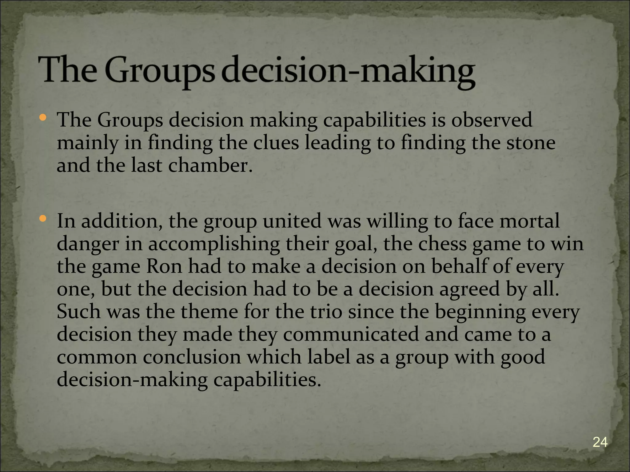  The Groups decision making capabilities is observed
  mainly in finding the clues leading to finding the stone
  and the last chamber.

 In addition, the group united was willing to face mortal
  danger in accomplishing their goal, the chess game to win
  the game Ron had to make a decision on behalf of every
  one, but the decision had to be a decision agreed by all.
  Such was the theme for the trio since the beginning every
  decision they made they communicated and came to a
  common conclusion which label as a group with good
  decision-making capabilities.

                                                              24
 