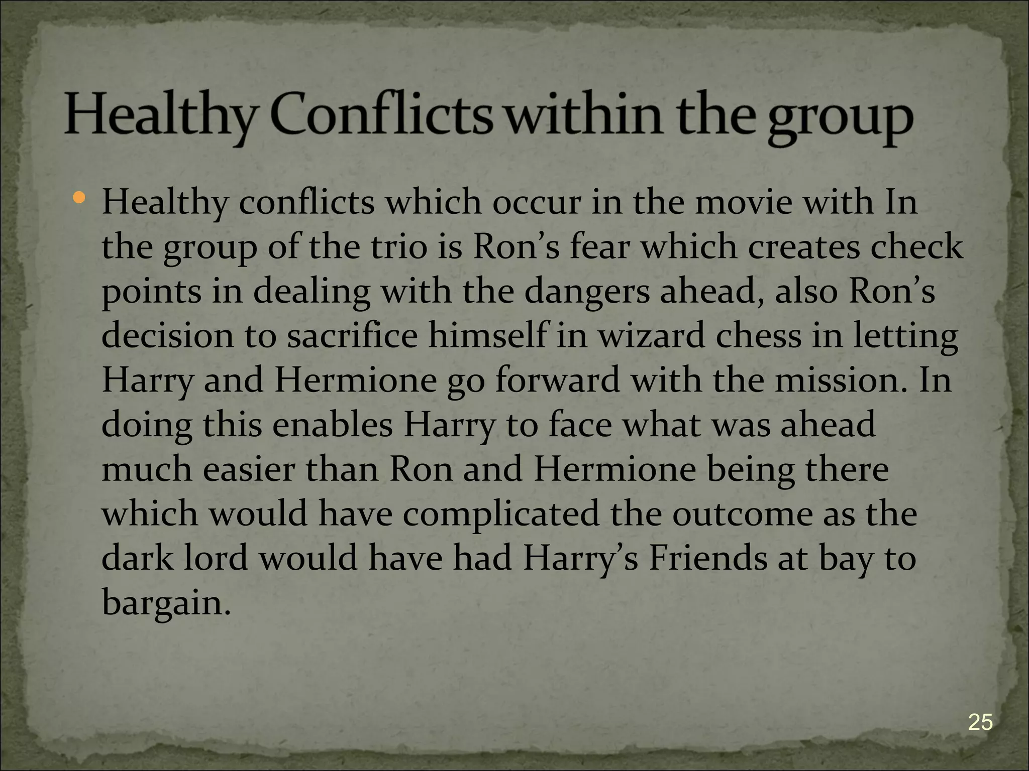  Healthy conflicts which occur in the movie with In
 the group of the trio is Ron’s fear which creates check
 points in dealing with the dangers ahead, also Ron’s
 decision to sacrifice himself in wizard chess in letting
 Harry and Hermione go forward with the mission. In
 doing this enables Harry to face what was ahead
 much easier than Ron and Hermione being there
 which would have complicated the outcome as the
 dark lord would have had Harry’s Friends at bay to
 bargain.


                                                            25
 
