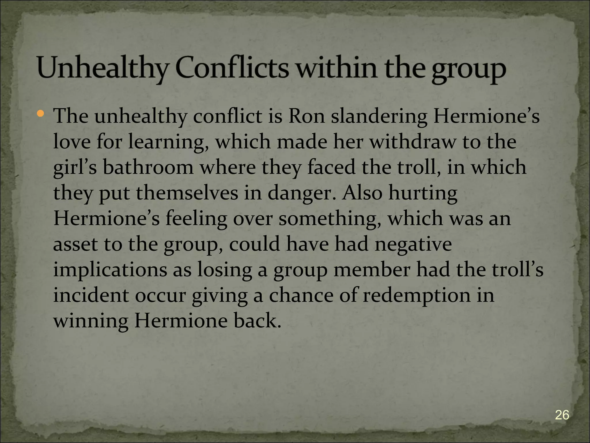  The unhealthy conflict is Ron slandering Hermione’s
 love for learning, which made her withdraw to the
 girl’s bathroom where they faced the troll, in which
 they put themselves in danger. Also hurting
 Hermione’s feeling over something, which was an
 asset to the group, could have had negative
 implications as losing a group member had the troll’s
 incident occur giving a chance of redemption in
 winning Hermione back.



                                                         26
 