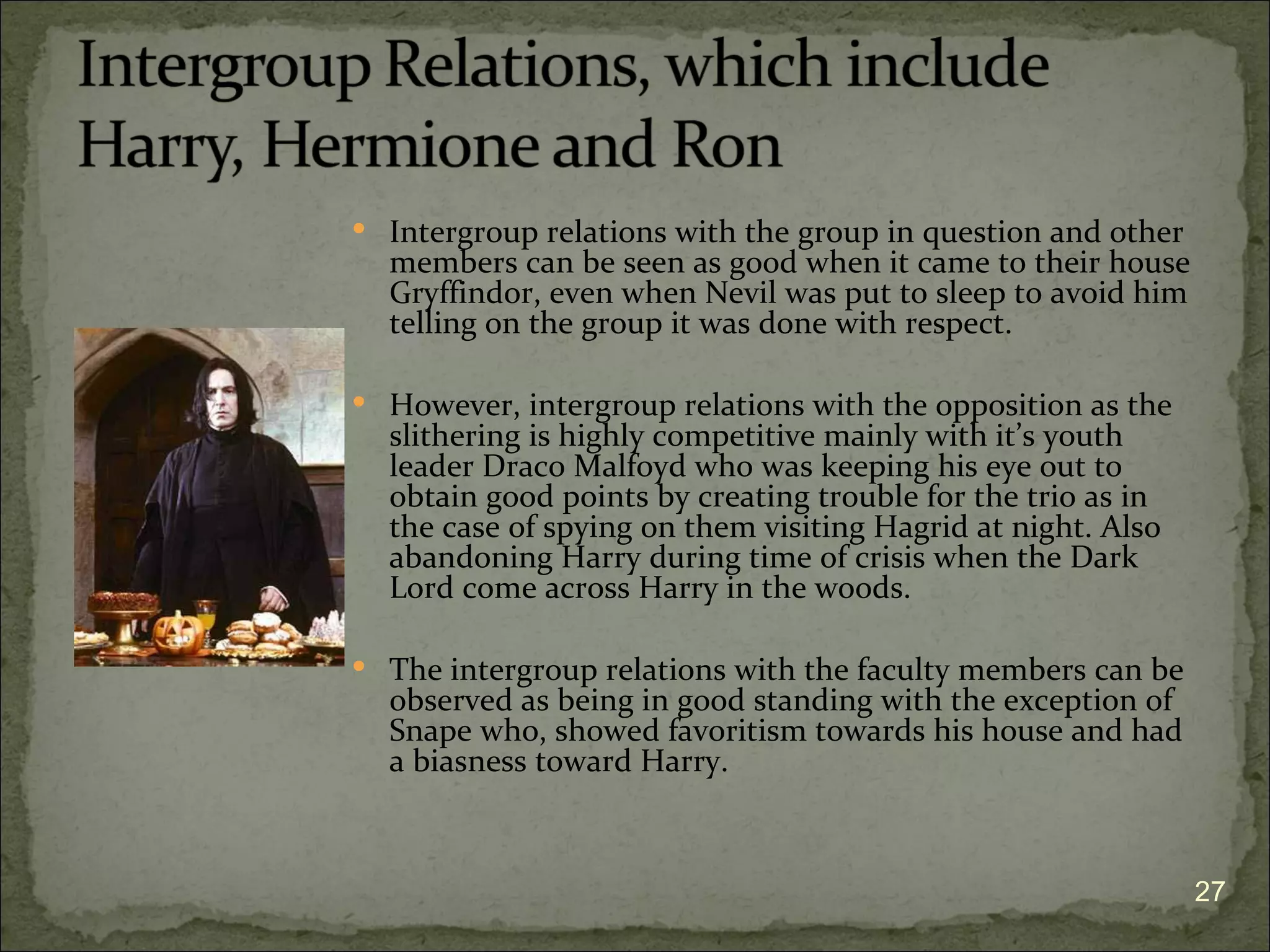  Intergroup relations with the group in question and other
  members can be seen as good when it came to their house
  Gryffindor, even when Nevil was put to sleep to avoid him
  telling on the group it was done with respect.

 However, intergroup relations with the opposition as the
  slithering is highly competitive mainly with it’s youth
  leader Draco Malfoyd who was keeping his eye out to
  obtain good points by creating trouble for the trio as in
  the case of spying on them visiting Hagrid at night. Also
  abandoning Harry during time of crisis when the Dark
  Lord come across Harry in the woods.

 The intergroup relations with the faculty members can be
  observed as being in good standing with the exception of
  Snape who, showed favoritism towards his house and had
  a biasness toward Harry.



                                                              27
 