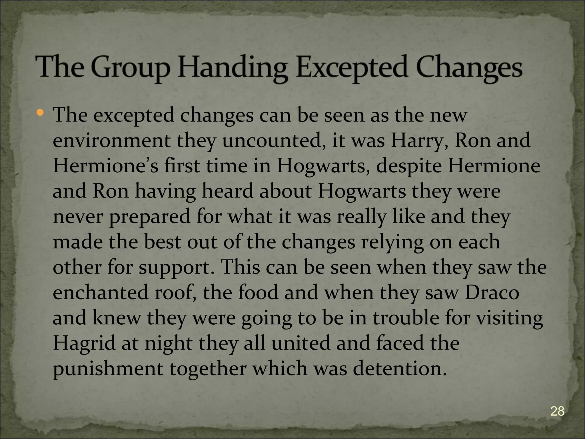  The excepted changes can be seen as the new
 environment they uncounted, it was Harry, Ron and
 Hermione’s first time in Hogwarts, despite Hermione
 and Ron having heard about Hogwarts they were
 never prepared for what it was really like and they
 made the best out of the changes relying on each
 other for support. This can be seen when they saw the
 enchanted roof, the food and when they saw Draco
 and knew they were going to be in trouble for visiting
 Hagrid at night they all united and faced the
 punishment together which was detention.
                                                          28
 