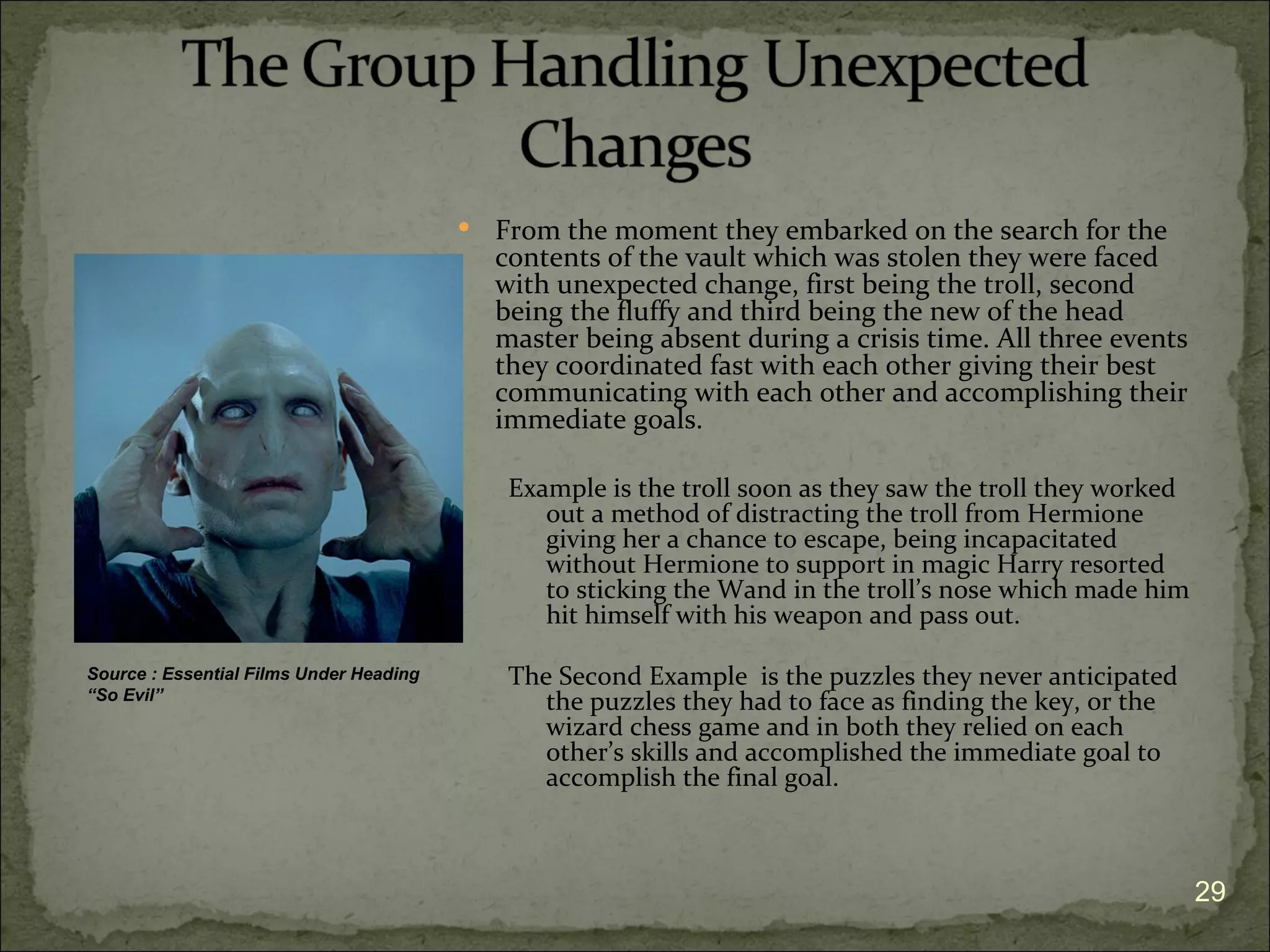    From the moment they embarked on the search for the
                                             contents of the vault which was stolen they were faced
                                             with unexpected change, first being the troll, second
                                             being the fluffy and third being the new of the head
                                             master being absent during a crisis time. All three events
                                             they coordinated fast with each other giving their best
                                             communicating with each other and accomplishing their
                                             immediate goals.

                                              Example is the troll soon as they saw the troll they worked
                                                 out a method of distracting the troll from Hermione
                                                 giving her a chance to escape, being incapacitated
                                                 without Hermione to support in magic Harry resorted
                                                 to sticking the Wand in the troll’s nose which made him
                                                 hit himself with his weapon and pass out.

Source : Essential Films Under Heading        The Second Example is the puzzles they never anticipated
“So Evil”                                        the puzzles they had to face as finding the key, or the
                                                 wizard chess game and in both they relied on each
                                                 other’s skills and accomplished the immediate goal to
                                                 accomplish the final goal.



                                                                                                            29
 