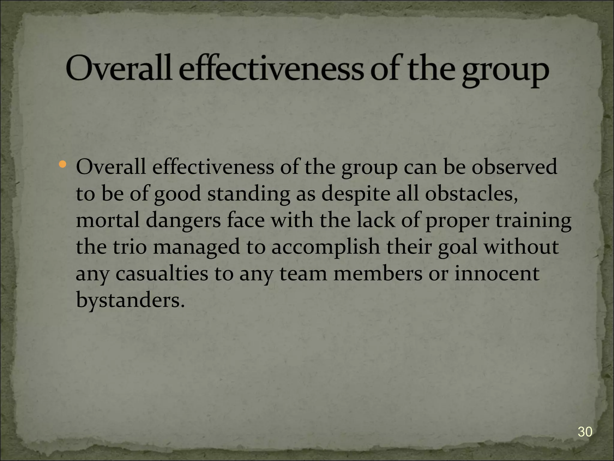  Overall effectiveness of the group can be observed
 to be of good standing as despite all obstacles,
 mortal dangers face with the lack of proper training
 the trio managed to accomplish their goal without
 any casualties to any team members or innocent
 bystanders.




                                                        30
 