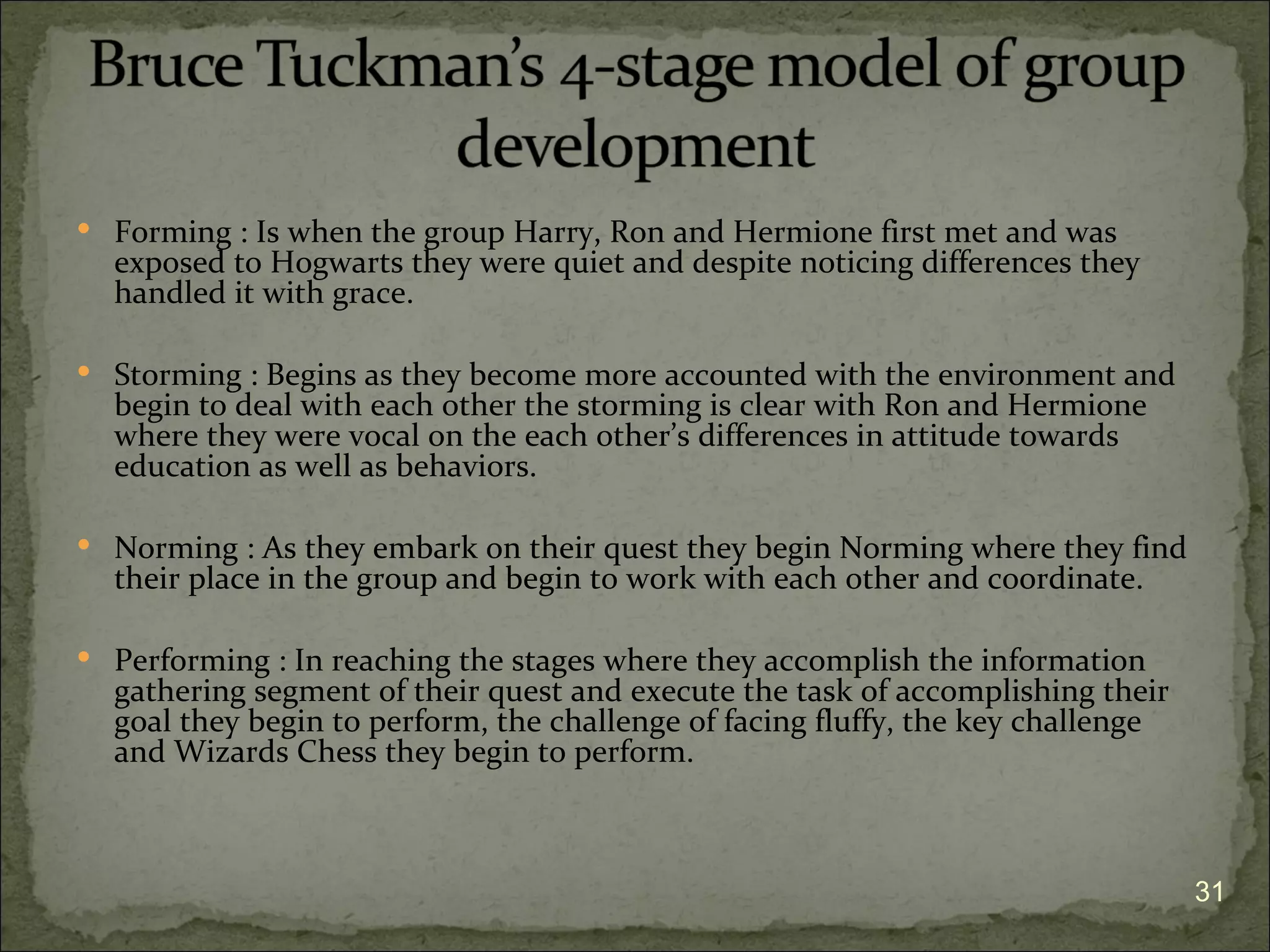  Forming : Is when the group Harry, Ron and Hermione first met and was
  exposed to Hogwarts they were quiet and despite noticing differences they
  handled it with grace.

 Storming : Begins as they become more accounted with the environment and
  begin to deal with each other the storming is clear with Ron and Hermione
  where they were vocal on the each other’s differences in attitude towards
  education as well as behaviors.

 Norming : As they embark on their quest they begin Norming where they find
  their place in the group and begin to work with each other and coordinate.

 Performing : In reaching the stages where they accomplish the information
  gathering segment of their quest and execute the task of accomplishing their
  goal they begin to perform, the challenge of facing fluffy, the key challenge
  and Wizards Chess they begin to perform.



                                                                                  31
 
