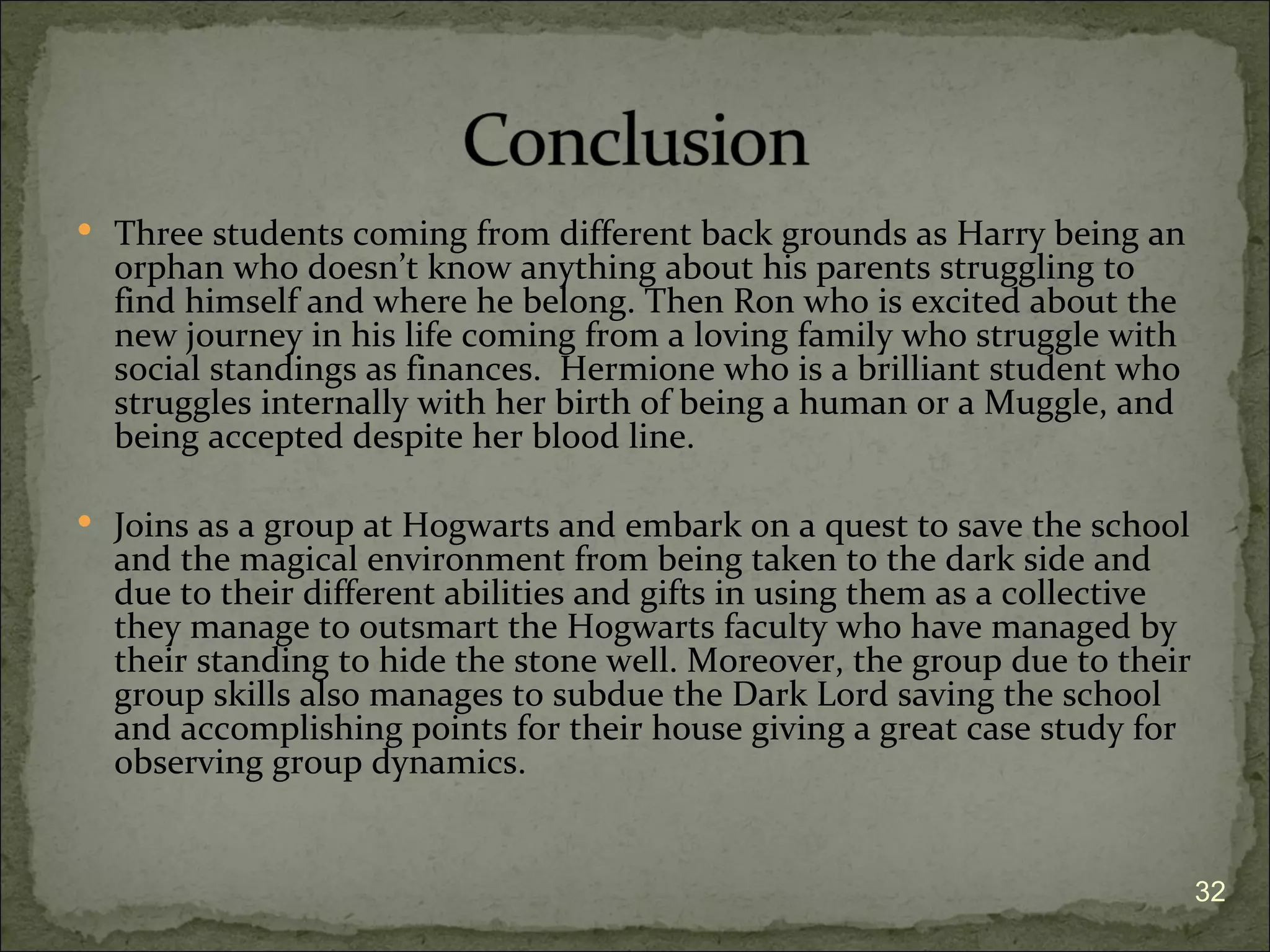  Three students coming from different back grounds as Harry being an
  orphan who doesn’t know anything about his parents struggling to
  find himself and where he belong. Then Ron who is excited about the
  new journey in his life coming from a loving family who struggle with
  social standings as finances. Hermione who is a brilliant student who
  struggles internally with her birth of being a human or a Muggle, and
  being accepted despite her blood line.

 Joins as a group at Hogwarts and embark on a quest to save the school
  and the magical environment from being taken to the dark side and
  due to their different abilities and gifts in using them as a collective
  they manage to outsmart the Hogwarts faculty who have managed by
  their standing to hide the stone well. Moreover, the group due to their
  group skills also manages to subdue the Dark Lord saving the school
  and accomplishing points for their house giving a great case study for
  observing group dynamics.


                                                                             32
 