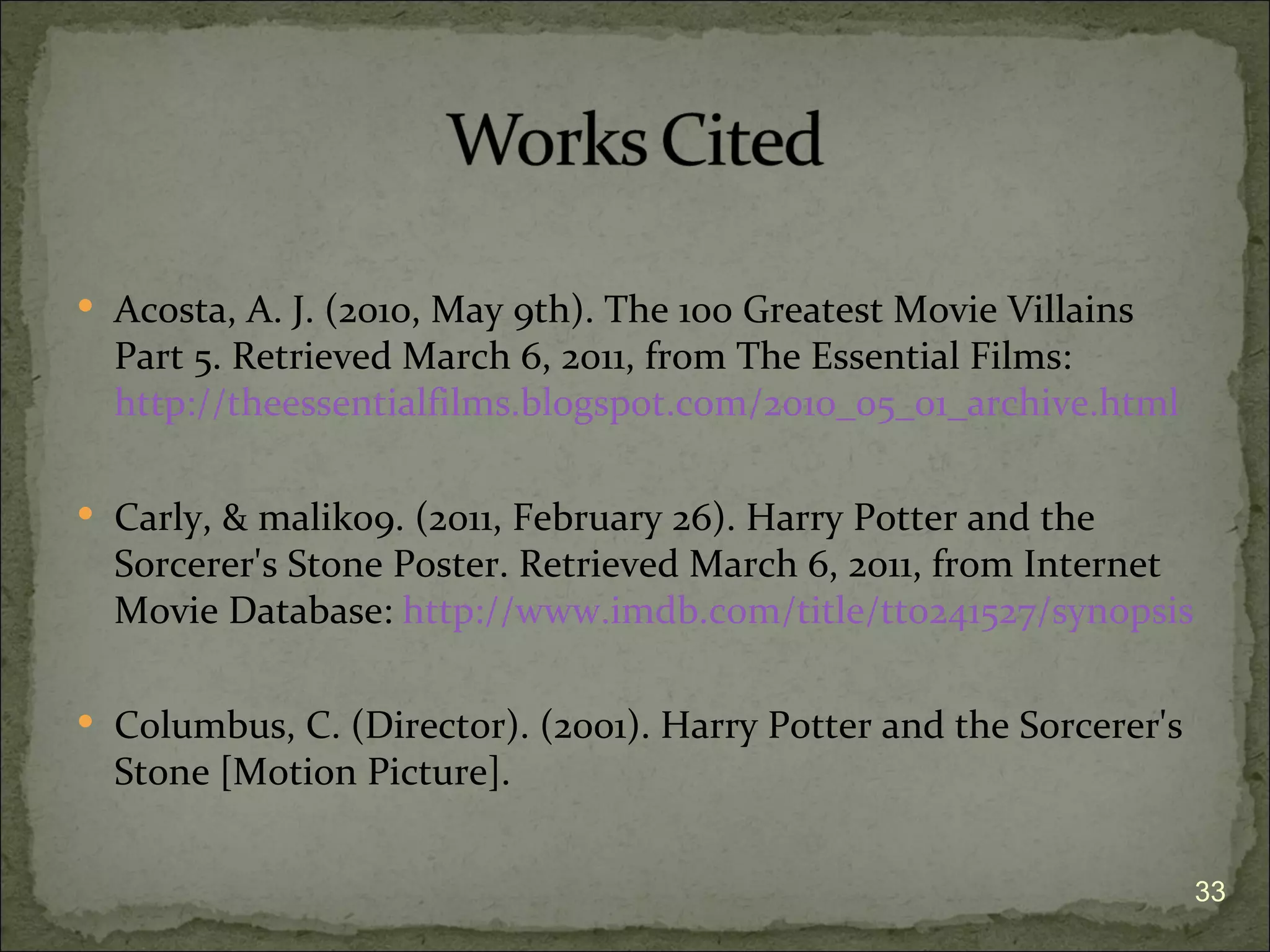  Acosta, A. J. (2010, May 9th). The 100 Greatest Movie Villains
  Part 5. Retrieved March 6, 2011, from The Essential Films:
  http://theessentialfilms.blogspot.com/2010_05_01_archive.html

 Carly, & malik09. (2011, February 26). Harry Potter and the
  Sorcerer's Stone Poster. Retrieved March 6, 2011, from Internet
  Movie Database: http://www.imdb.com/title/tt0241527/synopsis

 Columbus, C. (Director). (2001). Harry Potter and the Sorcerer's
  Stone [Motion Picture].


                                                                     33
 