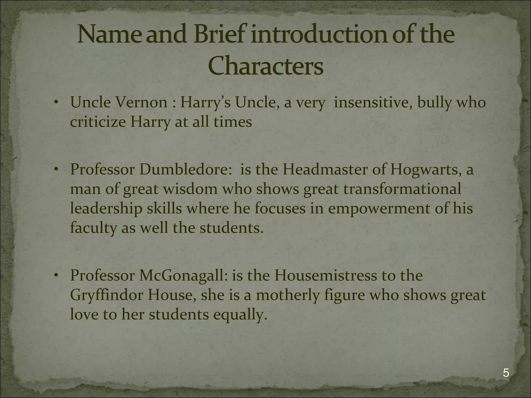 • Uncle Vernon : Harry’s Uncle, a very insensitive, bully who
  criticize Harry at all times

• Professor Dumbledore: is the Headmaster of Hogwarts, a
  man of great wisdom who shows great transformational
  leadership skills where he focuses in empowerment of his
  faculty as well the students.

• Professor McGonagall: is the Housemistress to the
  Gryffindor House, she is a motherly figure who shows great
  love to her students equally.


                                                                5
 