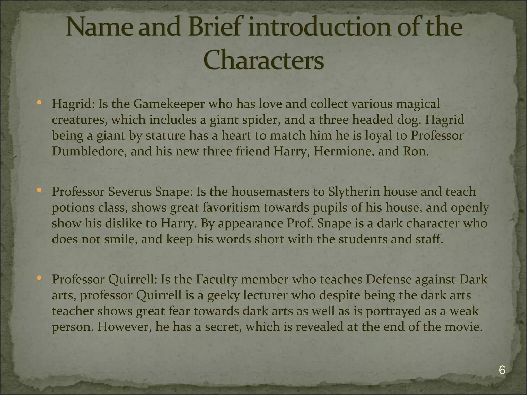  Hagrid: Is the Gamekeeper who has love and collect various magical
  creatures, which includes a giant spider, and a three headed dog. Hagrid
  being a giant by stature has a heart to match him he is loyal to Professor
  Dumbledore, and his new three friend Harry, Hermione, and Ron.

 Professor Severus Snape: Is the housemasters to Slytherin house and teach
  potions class, shows great favoritism towards pupils of his house, and openly
  show his dislike to Harry. By appearance Prof. Snape is a dark character who
  does not smile, and keep his words short with the students and staff.

 Professor Quirrell: Is the Faculty member who teaches Defense against Dark
  arts, professor Quirrell is a geeky lecturer who despite being the dark arts
  teacher shows great fear towards dark arts as well as is portrayed as a weak
  person. However, he has a secret, which is revealed at the end of the movie.


                                                                                  6
 