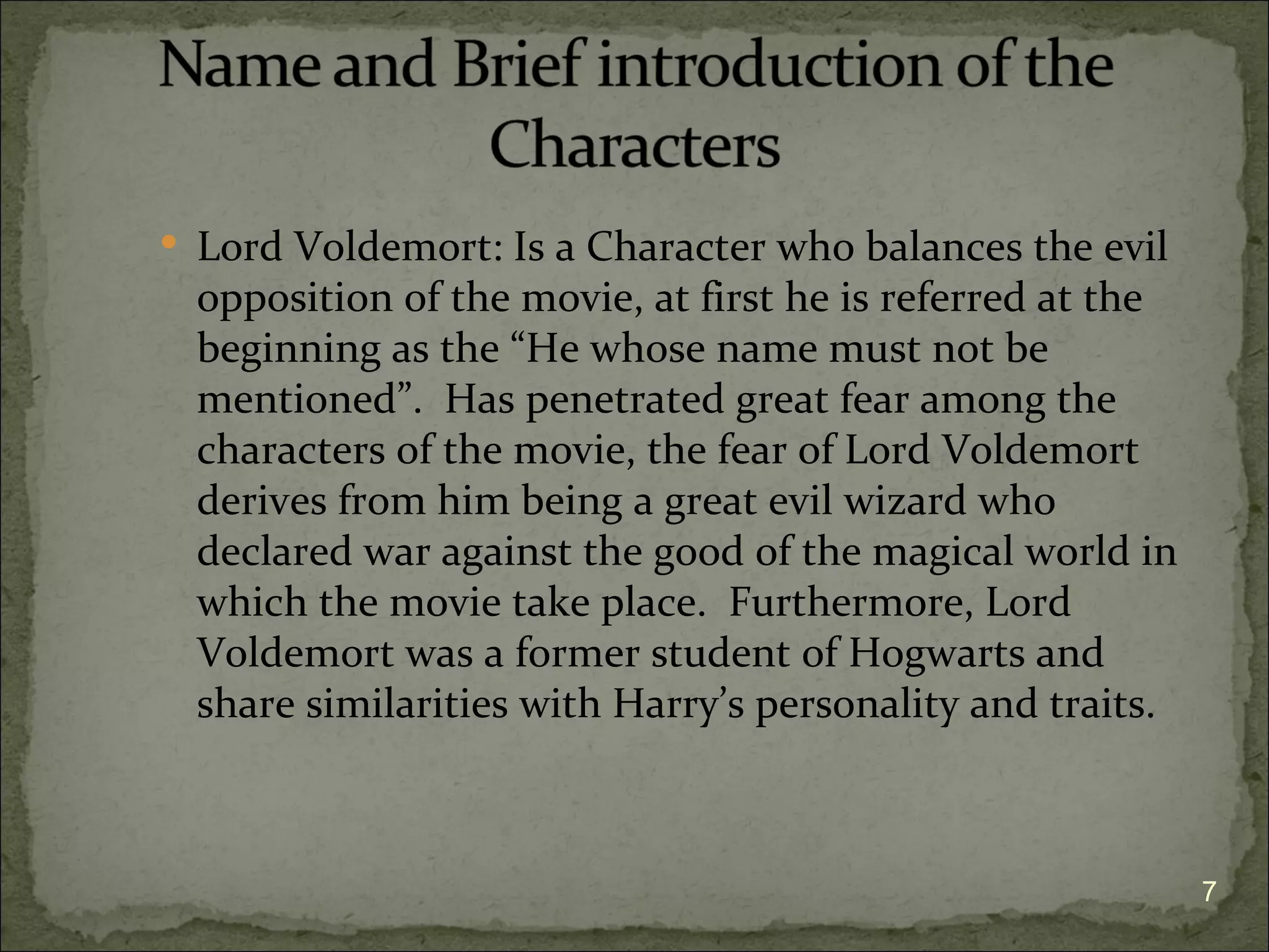  Lord Voldemort: Is a Character who balances the evil
  opposition of the movie, at first he is referred at the
  beginning as the “He whose name must not be
  mentioned”. Has penetrated great fear among the
  characters of the movie, the fear of Lord Voldemort
  derives from him being a great evil wizard who
  declared war against the good of the magical world in
  which the movie take place. Furthermore, Lord
  Voldemort was a former student of Hogwarts and
  share similarities with Harry’s personality and traits.



                                                            7
 