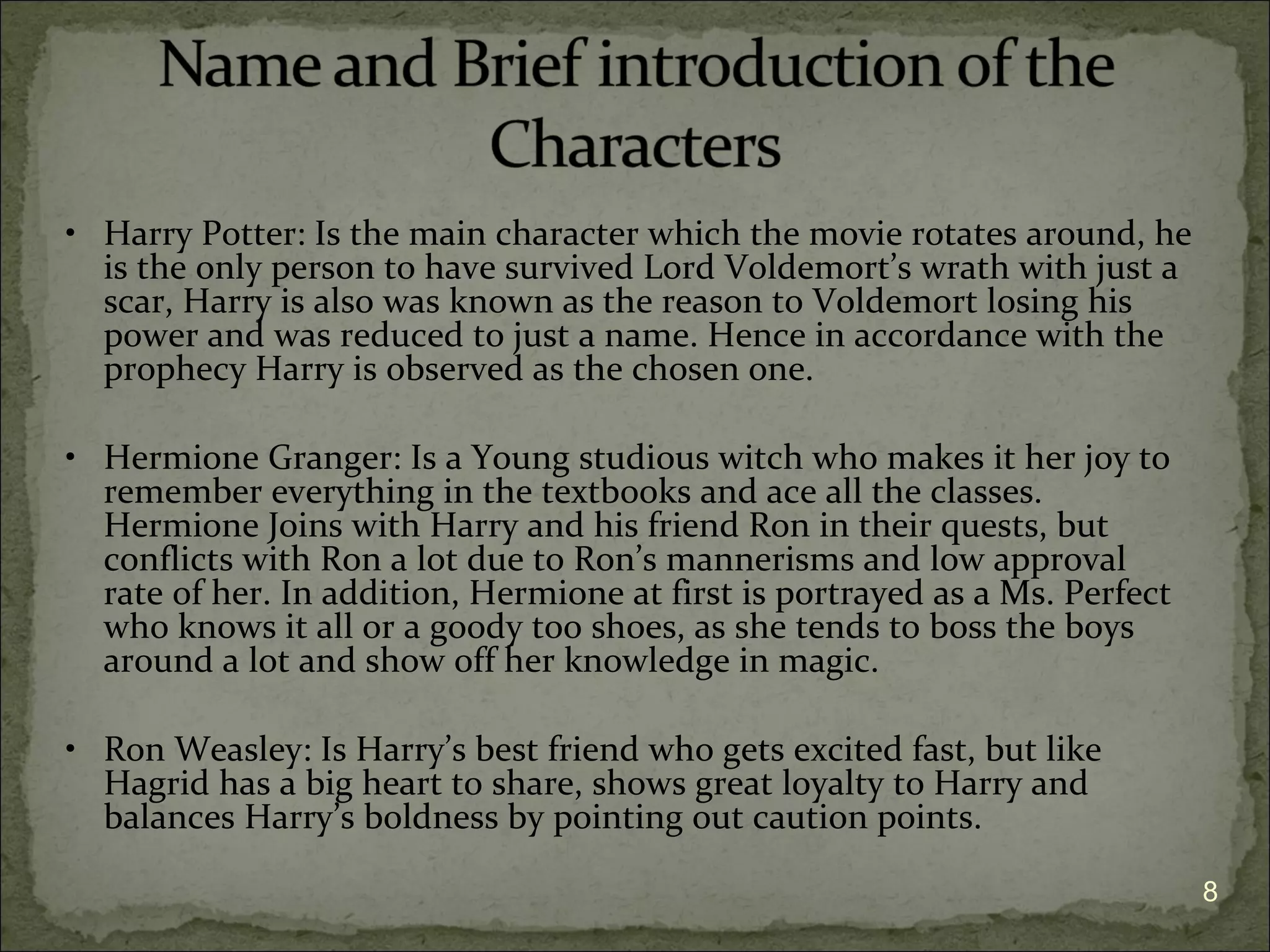 • Harry Potter: Is the main character which the movie rotates around, he
  is the only person to have survived Lord Voldemort’s wrath with just a
  scar, Harry is also was known as the reason to Voldemort losing his
  power and was reduced to just a name. Hence in accordance with the
  prophecy Harry is observed as the chosen one.

• Hermione Granger: Is a Young studious witch who makes it her joy to
  remember everything in the textbooks and ace all the classes.
  Hermione Joins with Harry and his friend Ron in their quests, but
  conflicts with Ron a lot due to Ron’s mannerisms and low approval
  rate of her. In addition, Hermione at first is portrayed as a Ms. Perfect
  who knows it all or a goody too shoes, as she tends to boss the boys
  around a lot and show off her knowledge in magic.

• Ron Weasley: Is Harry’s best friend who gets excited fast, but like
  Hagrid has a big heart to share, shows great loyalty to Harry and
  balances Harry’s boldness by pointing out caution points.

                                                                              8
 